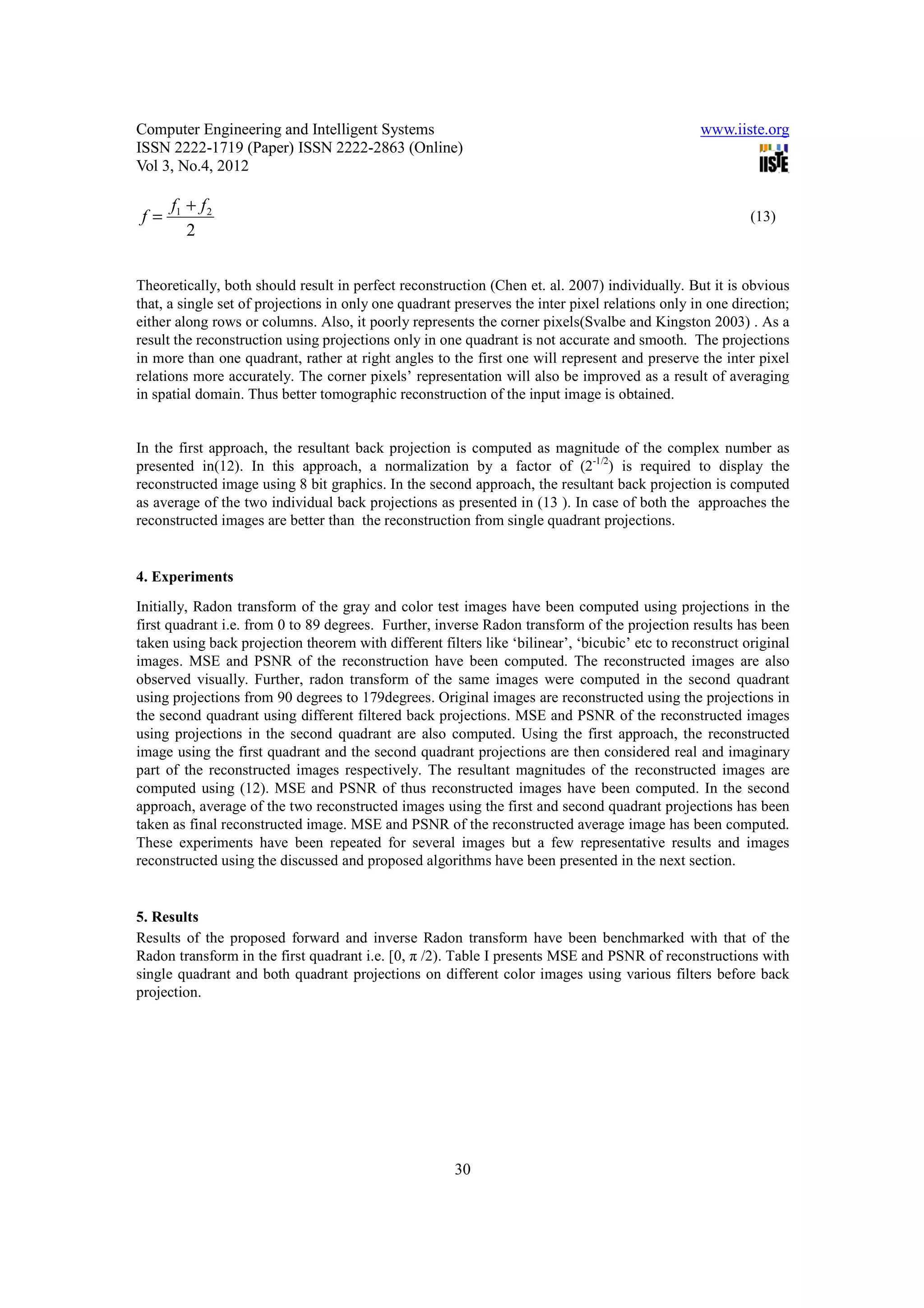 Computer Engineering and Intelligent Systems                                                     www.iiste.org
ISSN 2222-1719 (Paper) ISSN 2222-2863 (Online)
Vol 3, No.4, 2012

      f1 + f 2
f=                                                                                                        (13)
         2


Theoretically, both should result in perfect reconstruction (Chen et. al. 2007) individually. But it is obvious
that, a single set of projections in only one quadrant preserves the inter pixel relations only in one direction;
either along rows or columns. Also, it poorly represents the corner pixels(Svalbe and Kingston 2003) . As a
result the reconstruction using projections only in one quadrant is not accurate and smooth. The projections
in more than one quadrant, rather at right angles to the first one will represent and preserve the inter pixel
relations more accurately. The corner pixels’ representation will also be improved as a result of averaging
in spatial domain. Thus better tomographic reconstruction of the input image is obtained.


In the first approach, the resultant back projection is computed as magnitude of the complex number as
presented in(12). In this approach, a normalization by a factor of (2-1/2) is required to display the
reconstructed image using 8 bit graphics. In the second approach, the resultant back projection is computed
as average of the two individual back projections as presented in (13 ). In case of both the approaches the
reconstructed images are better than the reconstruction from single quadrant projections.


4. Experiments
Initially, Radon transform of the gray and color test images have been computed using projections in the
first quadrant i.e. from 0 to 89 degrees. Further, inverse Radon transform of the projection results has been
taken using back projection theorem with different filters like ‘bilinear’, ‘bicubic’ etc to reconstruct original
images. MSE and PSNR of the reconstruction have been computed. The reconstructed images are also
observed visually. Further, radon transform of the same images were computed in the second quadrant
using projections from 90 degrees to 179degrees. Original images are reconstructed using the projections in
the second quadrant using different filtered back projections. MSE and PSNR of the reconstructed images
using projections in the second quadrant are also computed. Using the first approach, the reconstructed
image using the first quadrant and the second quadrant projections are then considered real and imaginary
part of the reconstructed images respectively. The resultant magnitudes of the reconstructed images are
computed using (12). MSE and PSNR of thus reconstructed images have been computed. In the second
approach, average of the two reconstructed images using the first and second quadrant projections has been
taken as final reconstructed image. MSE and PSNR of the reconstructed average image has been computed.
These experiments have been repeated for several images but a few representative results and images
reconstructed using the discussed and proposed algorithms have been presented in the next section.


5. Results
Results of the proposed forward and inverse Radon transform have been benchmarked with that of the
Radon transform in the first quadrant i.e. [0, π /2). Table I presents MSE and PSNR of reconstructions with
single quadrant and both quadrant projections on different color images using various filters before back
projection.




                                                       30
 