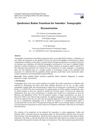 Computer Engineering and Intelligent Systems                                                   www.iiste.org
ISSN 2222-1719 (Paper) ISSN 2222-2863 (Online)
Vol 3, No.4, 2012


   Quadrature Radon Transform for Smoother Tomographic
                                          Reconstruction
                                   P. K. Parlewar (Corresponding author)
                           Ramdeobaba College of Engineering and Management
                                            Gitti Khadan, Nagpur
                      Tel. : +91- 9665441651 E-mail : pallavi.parlewar10@gmail.com


                                              K. M. Bhurchandi
                           Visvesvarya National Institute of Technology, Nagpur
                       Tel. : +91- 9822939421 E-mail : bhruchandikm@ece.vnit.ac.in

Abstract
 Tomographic reconstruction using Radon projections taken at an angle θ[0,2π) introduce a redundancy of
four. Hence the projection in one quadrant θ [0,π/2) are used for tomographic reconstruction to reduce
computational overheads. In this paper, we present that the though the projections at an angle θ [0,π/2) do
not introduce any redundancy, the achieved tomographic reconstruction is very poor. A qudrature Radon
transform is further introduced as a combination of Radon transforms at projection angles θ and (θ+π/2).
The individual back projections for θ and (θ+π/2) are computed in two parts separately; 1) considering
them real and imaginary parts of a complex number 2) considering average of the individual back
projections. It is observed that the quadrature Radon transform yields better results numerically and/or
visually compared to conventional Radon transform θ[0,2π).
Keywords: Single quadrant Radon transform, quadrature Radon transform, Magnitude of complex
projection, average, reconstruction.
1. Introduction
Tomography refers to the cross section imaging of an object from either transmission or reflection data
collected by illuminating the object from many different directions one by one. In other words,
tomographic imaging deals with reconstructing an image from its projections as presented by S. Chandra
Kutter, et. al (2010). The exact reconstruction of a signal requires an infinite number of projections, since
an infinite number of slices are required to include all of Fourier spaces. If however the signal have
mathematical form then exact reconstruction is possible from limited set of projections as given by
Meseresu and Oppenheim (1974). The first practical solution of image reconstruction was given by
Bracewell (1956) in the field of radio astronomy. He applied tomography to map the region of emitted
microwave radiation from the sun’s disk. The most popular application is associated with medical imaging
by use of computerized tomography (CT) in which the structure of a multidimensional object is
reconstructed from set of its 2D or 3D projections (Grigoryan 2003). X-ray of human organs in which stack
of several transverse projections are used to get the two dimension information which may be converted to
three dimensions.


The selection of the projection set has attracted the researchers in various applications. Svalbe and
Kingston (2003) presented selection of projection angles for discrete Radon transform from the known
Farey fractions. It has been predicted in that all the Farey sequence points cannot be represented on Radon
projections. This leads to a fact that the pixels in the annular and corner regions of an image tile are poorly
represented in the projection domain with single set of projections. They also presented a generalized finite

                                                      23
 