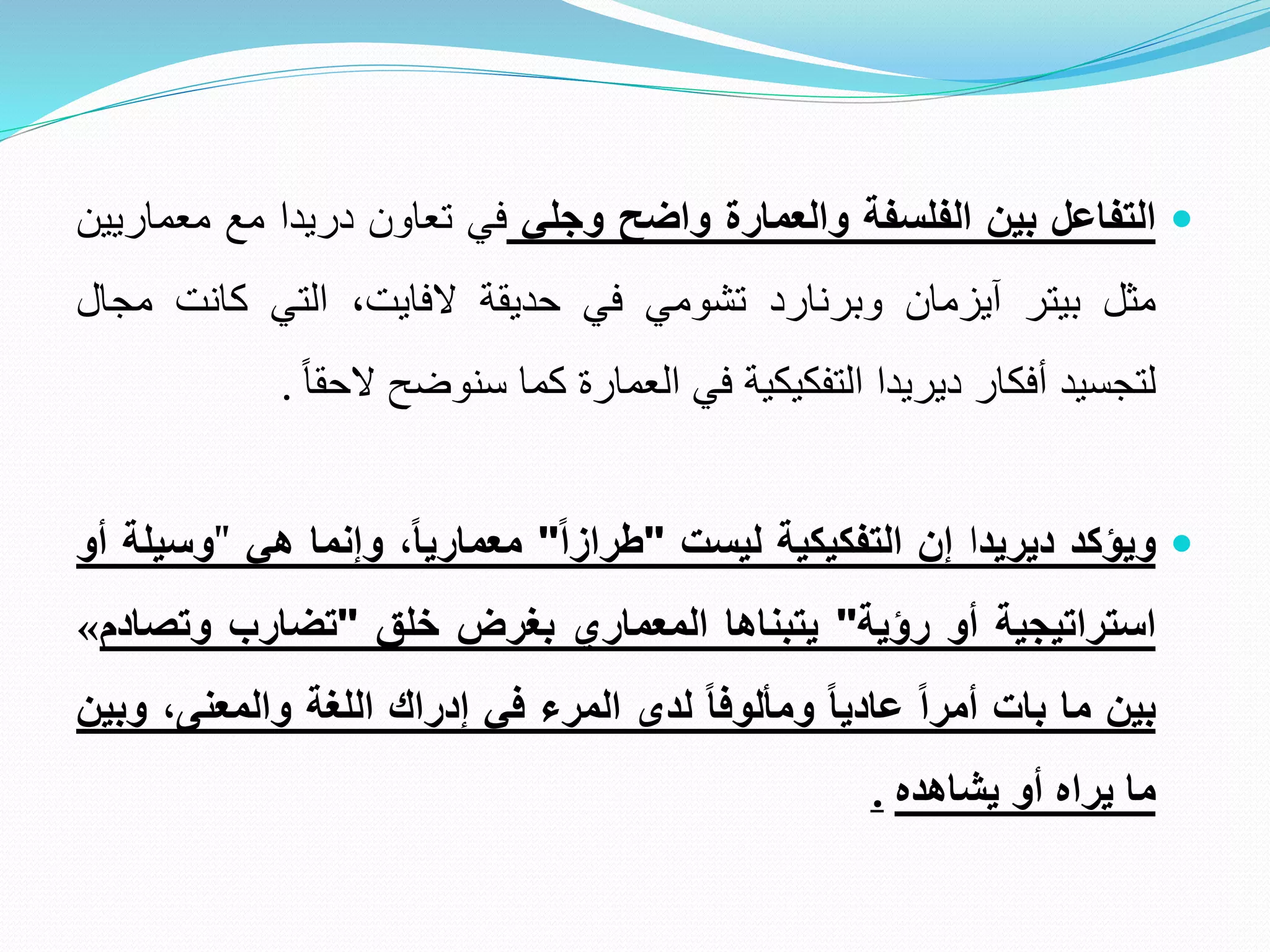 
‫التفاعل‬
‫بين‬
‫الفلسفة‬
‫والعمارة‬
‫واضح‬
‫وجلي‬
‫في‬
‫تعاون‬
‫دريدا‬
‫مع‬
‫مع‬
‫ماريين‬
‫مثل‬
‫بيتر‬
‫آيزمان‬
‫وبرنارد‬
‫تشومي‬
‫في‬
‫حديقة‬
‫الفايت‬
،
‫التي‬
‫كانت‬
‫م‬
‫جال‬
‫لتجسيد‬
‫أفكار‬
‫ديريدا‬
‫التفكيكية‬
‫في‬
‫العمارة‬
‫كما‬
‫سنوضح‬
ً
‫الحقا‬
.

‫ويؤكد‬
‫ديريد‬
‫ا‬
‫إن‬
‫التفكيكية‬
‫ليست‬
"
‫طرازا‬
"
،‫معماريا‬
‫وإنما‬
‫هي‬
"
‫وسيلة‬
‫أو‬
‫استراتيجية‬
‫أو‬
‫رؤية‬
"
‫يتبناها‬
‫المعماري‬
‫بغرض‬
‫خلق‬
"
‫تضارب‬
‫وتص‬
‫ادم‬
«
‫بين‬
‫ما‬
‫بات‬
‫أمرا‬
‫عاديا‬
‫ومألوفا‬
‫لدى‬
‫المرء‬
‫في‬
‫إدراك‬
‫اللغة‬
‫والمعنى‬
،
‫وبين‬
‫ما‬
‫يراه‬
‫أو‬
‫يشاهده‬
.
 