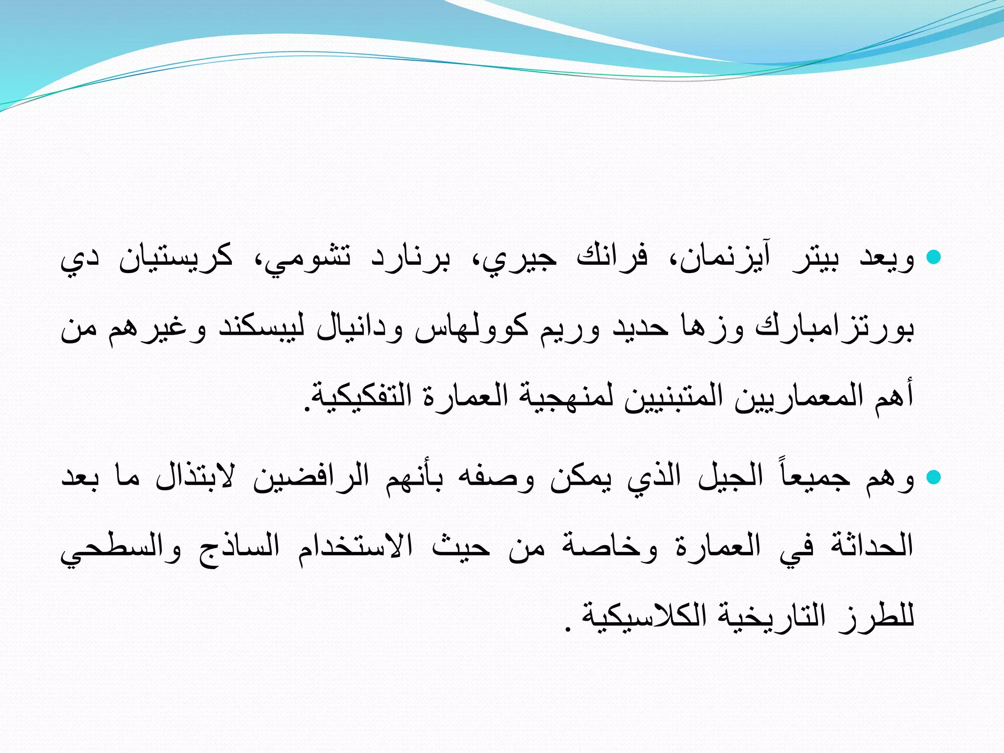 
‫ويعد‬
‫بيتر‬
‫آيزنمان‬
،
‫فرانك‬
،‫جيري‬
‫برنارد‬
‫تشومي‬
،
‫كريستي‬
‫ان‬
‫دي‬
‫بورتزامبارك‬
‫وزها‬
‫حديد‬
‫وريم‬
‫كوولهاس‬
‫ودانيال‬
‫ليبسكند‬
‫وغير‬
‫هم‬
‫من‬
‫أهم‬
‫المعماريين‬
‫المتبنيين‬
‫لمنهجية‬
‫العمارة‬
‫التفكيكية‬
.

‫وهم‬
ً
‫جميعا‬
‫الجيل‬
‫الذي‬
‫يمكن‬
‫وصفه‬
‫بأنهم‬
‫الرافضين‬
‫البتذال‬
‫م‬
‫ا‬
‫بعد‬
‫الحداثة‬
‫في‬
‫العمارة‬
‫وخاصة‬
‫من‬
‫حيث‬
‫االستخدام‬
‫الساذج‬
‫والسطحي‬
‫للطرز‬
‫التاريخية‬
‫الكالسيكية‬
.
 