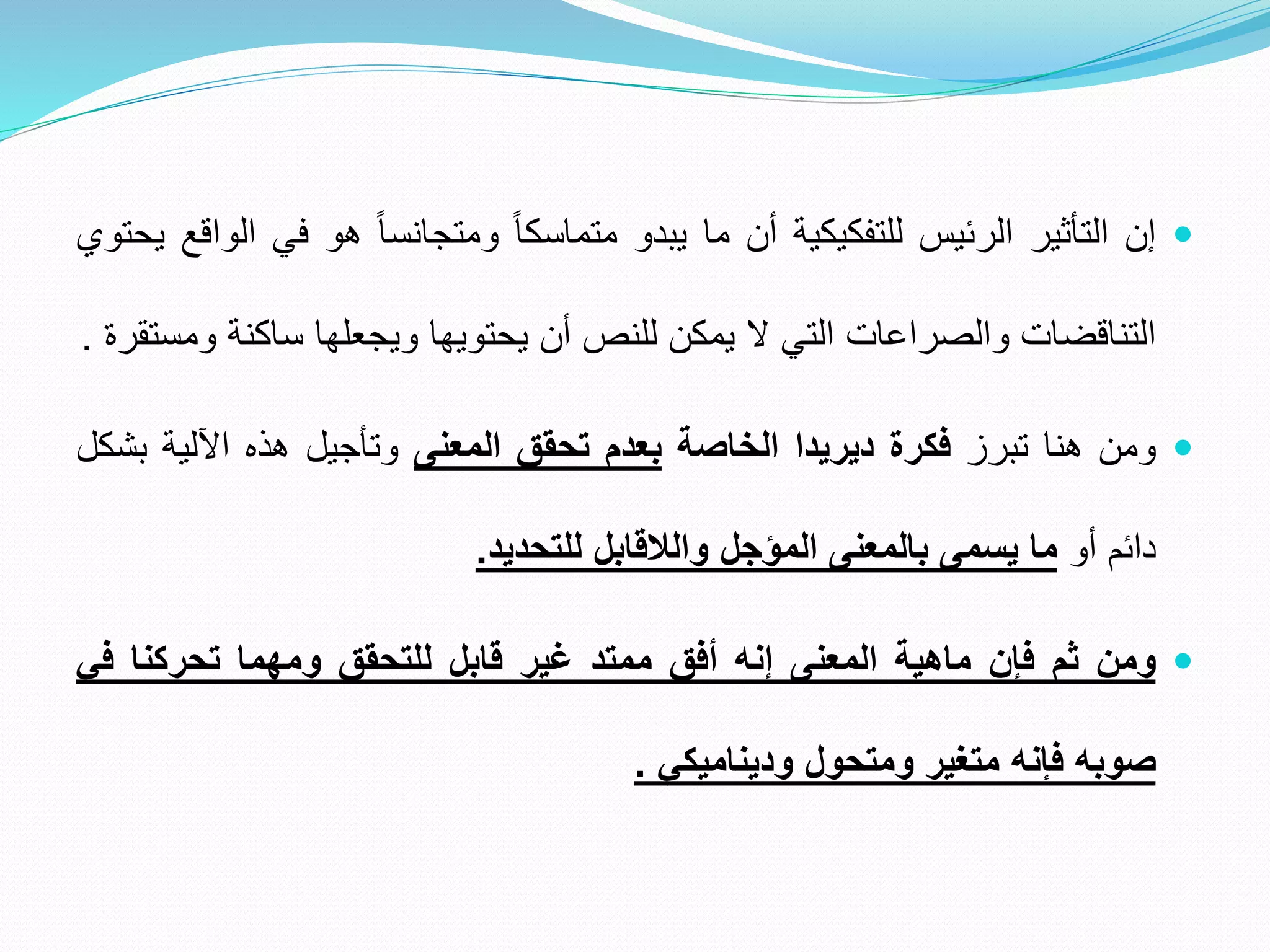 
‫إن‬
‫التأثير‬
‫الرئيس‬
‫للتفكيكية‬
‫أن‬
‫ما‬
‫يبدو‬
ً
‫متماسكا‬
ً
‫ومتجانسا‬
‫هو‬
‫في‬
‫الواقع‬
‫يحتوي‬
‫التناقضات‬
‫والصراعات‬
‫التي‬
‫ال‬
‫يمكن‬
‫للنص‬
‫أن‬
‫يحتويها‬
‫ويجعلها‬
‫ساكنة‬
‫ومستقرة‬
.

‫ومن‬
‫هنا‬
‫تبرز‬
‫فكرة‬
‫ديريدا‬
‫الخاصة‬
‫بعدم‬
‫تحقق‬
‫المعنى‬
‫وتأجيل‬
‫هذه‬
‫اآللية‬
‫ب‬
‫شكل‬
‫دائم‬
‫أو‬
‫ما‬
‫يسمى‬
‫بالمعنى‬
‫المؤجل‬
‫والالقابل‬
‫للتحديد‬
.

‫ومن‬
‫ثم‬
‫فإن‬
‫ماهية‬
‫المعنى‬
‫إنه‬
‫أفق‬
‫ممتد‬
‫غير‬
‫قابل‬
‫للتحقق‬
‫ومهما‬
‫تحركنا‬
‫ف‬
‫ي‬
‫صوبه‬
‫فإنه‬
‫متغير‬
‫ومتحول‬
‫وديناميكي‬
.
 
