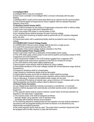 3.4 Intelligent MCC
a) Intelligent MCC’s may be considered.
b) Each motor controller in the Intelligent MCC connects individually with the plant
fieldbus.
c) Intelligent MCC’s shall use the same plant field bus as used for the I/O communication.
d) They shall be tested and approved by Holcim together with the selected Standard
Software of the PCS.
3.5 Auxiliary Control Center (ACC)
a) ACC shall be foreseen for the supply of single-phase consumers (with or without relay).
b) Each main cost center shall have a dedicated ACC.
c) ACC may supply UPS power or normal power or both.
d) An indicating device shall be foreseen for each incoming voltage.
e) The control and monitoring of feeders shall be performed via I/O modules integrated
within the ACC.
f) A disconnect switch with a padlocking facility shall be provided for each incoming
voltage.
3.6 LVD/MCC/ACC Control Voltage Supply
a) LVD/MCC/ACC internal control voltage shall be fed from a single source.
b) In-built PCS components shall be fed from UPS.
c) Availability of the control voltage shall be indicated in the PCS.
3.7 Uninterruptible Power Supply (UPS)
a) Each cost center shall have a dedicated uninterruptible power supply.
b) This UPS shall supply control power to sub-control systems and auxiliary power to PCS
components and instrumentation.
c) PCS components installed in the CCR shall be supplied from a separate UPS.
d) UPS shall provide autonomous operation of the PCS for at least 20 minutes.
e) The UPS shall be of the static battery-buffered type.
f) Short-duration mains failures shall be buffered by using a battery.
g) Permissible deviations of the main voltages outside the normal tolerance range shall be
smoothed out.
h) Frequency deviations shall be compensated.
i) High frequency interference spikes shall be decoupled.
j) Uninterrupted by-pass circuit with an electronic switch shall be provided.
k) UPS shall be designed for continuous duty operation without switch-off periods.
l) As an alternative, a central uninterruptible power supply can be used.
m) The central UPS shall be of modular type, using a minimum of 3 modules with on-line
interchangeability and therefore without need for electronic bypass.
3.8 Power Factor Correction
a) Low voltage power distribution directly connected to a transformer, or at remote
locations shall be equipped with automatically controlled reactive power compensation
Equipment.
b) The capacitor banks shall be sized to achieve a power factor at full load operation as
specified in the data sheet, if applicable.
c) The reactive power units shall be designed as follows:
Modular design using capacitor units of standard sizes
Complete with protective devices and contactors
d) The switching sequence (rotating load) and the capacitor unit size shall be selected in
accordance with the expected loading and shall not disturb or be disturbed by any
electronically controlled Equipment.
e) De-tuned capacitor banks shall be used. The power factor correction Equipment shall
be equipped with line filter reactors to cope with harmonics.
 