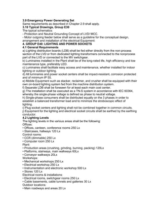 3.9 Emergency Power Generating Set
Same requirements as described in Chapter 2.9 shall apply.
3.10 Typical Drawings, Group E30
The typical schematics:
- Protection and Neutral Grounding Concept of LVD/ MCC.
- Motor outgoing feeder below shall serve as a guideline for the conceptual design,
arrangement and installation of the electrical Equipment:
4. GROUP E40: LIGHTING AND POWER SOCKETS
4.1 General Requirements
a) Lighting distribution boards (LDB) shall be fed either directly from the non-process
section of the LVD or from dedicated lighting transformers connected to the nonprocess
part of the LVD or connected to the MV switchgear.
b) Luminaires installed in the Plant shall be of the long-rated life, high efficiency and low
maintenance type, preferably LED.
c) Luminaires shall facilitate easy access and maintenance, whether installed for indoor
lighting or outdoor lighting.
d) All luminaires and power socket centers shall be impact-resistant, corrosion protected
and of minimum IP 55.
e) Mobile Equipment such as stacker, reclaimer, and crusher shall be equipped with their
own on-board lighting system fed from the machine distribution system.
f) Separate LDB shall be foreseen for at least each main cost center.
g) The installation shall be executed as a TN-S system in accordance with IEC 60364,
whereby the single-phase voltage is defined as phase to neutral voltage.
h) Single-phase consumers shall be distributed equally on the 3 phases in order to
establish a balanced transformer load and to minimize the stroboscopic effect of
lighting.
i) Plug socket centers and lighting shall not be combined together in common circuits.
j) Equipment for the lighting and electrical socket circuits shall be earthed by the earthing
conductor.
4.2 Lighting Levels
The lighting levels in the various areas shall be the following:
Offices:
• Offices, canteen, conference rooms 250 Lx
• Staircases, hallways 120 Lx
Control rooms:
• CCR (dimmable) 250 Lx
• Computer room 250 Lx
Plant:
• Production areas (crushing, grinding, burning, packing) 120Lx
• Platforms, stairways, main walkways 60Lx
• Conveyor walkways 20Lx
Workshops:
• Mechanical workshops 250 Lx
• Electrical workshop 250 Lx
• Instrumentation and electronic workshop 500 Lx
• Stores 120 Lx
Electrical rooms & installations:
• Electrical rooms, switchgear rooms 250 Lx
• Cable basements, cable tunnels and galleries 30 Lx
Outdoor locations:
• Main roadways and areas 20 Lx
 
