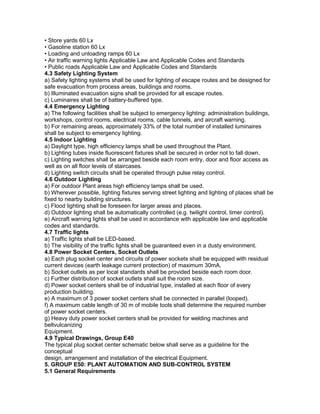 • Store yards 60 Lx
• Gasoline station 60 Lx
• Loading and unloading ramps 60 Lx
• Air traffic warning lights Applicable Law and Applicable Codes and Standards
• Public roads Applicable Law and Applicable Codes and Standards
4.3 Safety Lighting System
a) Safety lighting systems shall be used for lighting of escape routes and be designed for
safe evacuation from process areas, buildings and rooms.
b) Illuminated evacuation signs shall be provided for all escape routes.
c) Luminaires shall be of battery-buffered type.
4.4 Emergency Lighting
a) The following facilities shall be subject to emergency lighting: administration buildings,
workshops, control rooms, electrical rooms, cable tunnels, and aircraft warning.
b) For remaining areas, approximately 33% of the total number of installed luminaires
shall be subject to emergency lighting.
4.5 Indoor Lighting
a) Daylight type, high efficiency lamps shall be used throughout the Plant.
b) Lighting tubes inside fluorescent fixtures shall be secured in order not to fall down.
c) Lighting switches shall be arranged beside each room entry, door and floor access as
well as on all floor levels of staircases.
d) Lighting switch circuits shall be operated through pulse relay control.
4.6 Outdoor Lighting
a) For outdoor Plant areas high efficiency lamps shall be used.
b) Wherever possible, lighting fixtures serving street lighting and lighting of places shall be
fixed to nearby building structures.
c) Flood lighting shall be foreseen for larger areas and places.
d) Outdoor lighting shall be automatically controlled (e.g. twilight control, timer control).
e) Aircraft warning lights shall be used in accordance with applicable law and applicable
codes and standards.
4.7 Traffic lights
a) Traffic lights shall be LED-based.
b) The visibility of the traffic lights shall be guaranteed even in a dusty environment.
4.8 Power Socket Centers, Socket Outlets
a) Each plug socket center and circuits of power sockets shall be equipped with residual
current devices (earth leakage current protection) of maximum 30mA.
b) Socket outlets as per local standards shall be provided beside each room door.
c) Further distribution of socket outlets shall suit the room size.
d) Power socket centers shall be of industrial type, installed at each floor of every
production building.
e) A maximum of 3 power socket centers shall be connected in parallel (looped).
f) A maximum cable length of 30 m of mobile tools shall determine the required number
of power socket centers.
g) Heavy duty power socket centers shall be provided for welding machines and
beltvulcanizing
Equipment.
4.9 Typical Drawings, Group E40
The typical plug socket center schematic below shall serve as a guideline for the
conceptual
design, arrangement and installation of the electrical Equipment.
5. GROUP E50: PLANT AUTOMATION AND SUB-CONTROL SYSTEM
5.1 General Requirements
 