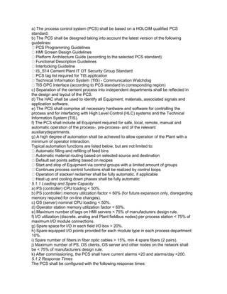 a) The process control system (PCS) shall be based on a HOLCIM qualified PCS
standard.
b) The PCS shall be designed taking into account the latest version of the following
guidelines:
PCS Programming Guidelines
HMI Screen Design Guidelines
Platform Architecture Guide (according to the selected PCS standard)
Functional Description Guidelines
Interlocking Guideline
IS_S14 Cement Plant IT OT Security Group Standard
PCS tag list required for TIS application
Technical Information System (TIS) - Communication Watchdog
TIS OPC Interface (according to PCS standard in corresponding region)
c) Separation of the cement process into independent departments shall be reflected in
the design and layout of the PCS.
d) The HAC shall be used to identify all Equipment, materials, associated signals and
application software.
e) The PCS shall comprise all necessary hardware and software for controlling the
process and for interfacing with High Level Control (HLC) systems and the Technical
Information System (TIS).
f) The PCS shall include all Equipment required for safe, local, remote, manual and
automatic operation of the process-, pre-process- and of the relevant
auxiliarydepartments.
g) A high degree of automation shall be achieved to allow operation of the Plant with a
minimum of operator interaction.
Typical automation functions are listed below, but are not limited to:
Automatic filling and refilling of feed bins
Automatic material routing based on selected source and destination
Default set points setting based on recipes
Start and stop of Equipment via control groups with a limited amount of groups
Continues process control functions shall be realized by control loops
Operation of stacker/ reclaimer shall be fully automatic, if applicable
Heat up and cooling down phases shall be fully automatic
5.1.1 Loading and Spare Capacity
a) PS (controller) CPU loading < 50%.
b) PS (controller) memory utilization factor < 60% (for future expansion only, disregarding
memory required for on-line changes).
c) OS (server) nominal CPU loading < 50%.
d) Operator station memory utilization factor < 60%.
e) Maximum number of tags on HMI servers < 75% of manufacturers design rule.
f) I/O utilization (discrete, analog and Plant fieldbus nodes) per process station < 75% of
maximum I/O module connections.
g) Spare space for I/O in each field I/O box > 20%.
h) Spare equipped I/O points provided for each module type in each process department:
10%.
i) Spare number of fibers in fiber optic cables > 15%, min 4 spare fibers (2 pairs).
j) Maximum number of PS, OS clients, OS server and other nodes on the network shall
be < 75% of manufacturers design rule.
k) After commissioning, the PCS shall have current alarms <20 and alarms/day <200.
5.1.2 Response Times
The PCS shall be configured with the following response times:
 