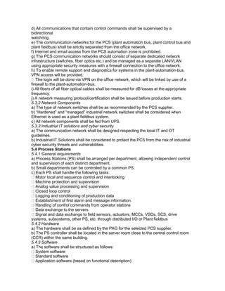 d) All communications that contain control commands shall be supervised by a
bidirectional
watchdog.
e) The communication networks for the PCS (plant automation bus, plant control bus and
plant fieldbus) shall be strictly separated from the office network.
f) Internet and email access from the PCS automation zone is prohibited.
g) The PCS communication networks should consist of separate dedicated network
infrastructure (switches, fiber optics etc.) and be managed as a separate LAN/VLAN
using appropriate security measures with a firewall connection to the office network.
h) To enable remote support and diagnostics for systems in the plant-automation-bus,
VPN access will be provided.
The login will be done via VPN on the office network, which will be linked by use of a
firewall to the plant-automation-bus.
i) All fibers of all fiber optical cables shall be measured for dB losses at the appropriate
frequency.
j) A network measuring protocol/certification shall be issued before production starts.
5.3.2 Network Components
a) The type of network switches shall be as recommended by the PCS supplier.
b) “Hardened” and “managed” industrial network switches shall be considered when
Ethernet is used as a plant fieldbus system.
c) All network components shall be fed from UPS.
5.3.3 Industrial IT solutions and cyber security
a) The communication network shall be designed respecting the local IT and OT
guidelines.
b) Industrial IT Solutions shall be considered to protect the PCS from the risk of industrial
cyber security threats and vulnerabilities.
5.4 Process Stations
5.4.1 General requirements
a) Process Stations (PS) shall be arranged per department, allowing independent control
and supervision of each distinct department.
b) Small departments can be controlled by a common PS.
c) Each PS shall handle the following tasks:
Motor local and sequence control and interlocking
Machine protection and supervision
Analog value processing and supervision
Closed loop control
Logging and conditioning of production data
Establishment of first alarm and message information
Handling of control commands from operator stations
Data exchange to the servers
Signal and data exchange to field sensors, actuators, MCCs, VSDs, SCS, drive
systems, subsystems, other PS, etc. through distributed I/O or Plant fieldbus
5.4.2 Hardware
a) The hardware shall be as defined by the PAG for the selected PCS supplier.
b) The PS controller shall be located in the server room close to the central control room
(CCR) within the same building.
5.4.3 Software
a) The software shall be structured as follows:
System software
Standard software
Application software (based on functional description)
 