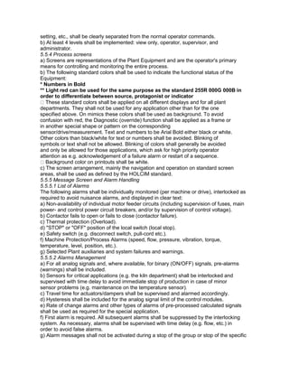 setting, etc., shall be clearly separated from the normal operator commands.
b) At least 4 levels shall be implemented: view only, operator, supervisor, and
administrator.
5.5.4 Process screens
a) Screens are representations of the Plant Equipment and are the operator's primary
means for controlling and monitoring the entire process.
b) The following standard colors shall be used to indicate the functional status of the
Equipment:
* Numbers in Bold
** Light red can be used for the same purpose as the standard 255R 000G 000B in
order to differentiate between source, protagonist or indicator
These standard colors shall be applied on all different displays and for all plant
departments. They shall not be used for any application other than for the one
specified above. On mimics these colors shall be used as background. To avoid
confusion with red, the Diagnostic (override) function shall be applied as a frame or
in another special shape or pattern on the corresponding
sensor/drive/measurement. Text and numbers to be Arial Bold either black or white.
Other colors than black/white for text or numbers shall be avoided. Blinking of
symbols or text shall not be allowed. Blinking of colors shall generally be avoided
and only be allowed for those applications, which ask for high priority operator
attention as e.g. acknowledgement of a failure alarm or restart of a sequence.
Background color on printouts shall be white.
c) The screen arrangement, mainly the navigation and operation on standard screen
areas, shall be used as defined by the HOLCIM standard.
5.5.5 Message Screen and Alarm Handling
5.5.5.1 List of Alarms
The following alarms shall be individually monitored (per machine or drive), interlocked as
required to avoid nuisance alarms, and displayed in clear text:
a) Non-availability of individual motor feeder circuits (including supervision of fuses, main
power- and control power circuit breakers, and/or by supervision of control voltage).
b) Contactor fails to open or fails to close (contactor failure).
c) Thermal protection (Overload).
d) "STOP" or "OFF" position of the local switch (local stop).
e) Safety switch (e.g. disconnect switch, pull-cord etc.).
f) Machine Protection/Process Alarms (speed, flow, pressure, vibration, torque,
temperature, level, position, etc.).
g) Selected Plant auxiliaries and system failures and warnings.
5.5.5.2 Alarms Management
a) For all analog signals and, where available, for binary (ON/OFF) signals, pre-alarms
(warnings) shall be included.
b) Sensors for critical applications (e.g. the kiln department) shall be interlocked and
supervised with time delay to avoid immediate stop of production in case of minor
sensor problems (e.g. maintenance on the temperature sensor).
c) Travel time for actuators/dampers shall be supervised and alarmed accordingly.
d) Hysteresis shall be included for the analog signal limit of the control modules.
e) Rate of change alarms and other types of alarms of pre-processed calculated signals
shall be used as required for the special application.
f) First alarm is required. All subsequent alarms shall be suppressed by the interlocking
system. As necessary, alarms shall be supervised with time delay (e.g. flow, etc.) in
order to avoid false alarms.
g) Alarm messages shall not be activated during a stop of the group or stop of the specific
 