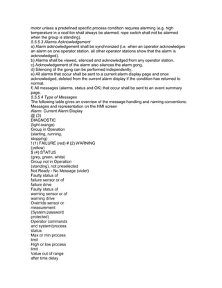 motor unless a predefined specific process condition requires alarming (e.g. high
temperature in a coal bin shall always be alarmed, rope switch shall not be alarmed
when the group is standing).
5.5.5.3 Alarms Acknowledgement
a) Alarm acknowledgement shall be synchronized (i.e. when an operator acknowledges
an alarm on one operator station, all other operator stations show that the alarm is
acknowledged).
b) Alarms shall be viewed, silenced and acknowledged from any operator station.
c) Acknowledgement of the alarm also silences the alarm gong.
d) Silencing of the gong can be performed independently.
e) All alarms that occur shall be sent to a current alarm display page and once
acknowledged, deleted from the current alarm display if the condition has returned to
normal.
f) All messages (alarms, status and OK) that occur shall be sent to an event summary
page.
5.5.5.4 Type of Messages
The following table gives an overview of the message handling and naming conventions:
Messages and representation on the HMI screen
Alarm: Current Alarm Display
@ (3)
DIAGNOSTIC
(light orange)
Group in Operation
(starting, running,
stopping)
! (1) FAILURE (red) # (2) WARNING
(yellow)
$ (4) STATUS
(grey, green, white)
Group not in Operation
(standing), not preselected
Not Ready - No Message (violet)
Faulty status of
failure sensor or of
failure drive
Faulty status of
warning sensor or of
warning drive
Override sensor or
measurement
(System password
protected)
Operator commands
and system/process
status
Max or min process
limit
High or low process
limit
Value out of range
after time delay
 