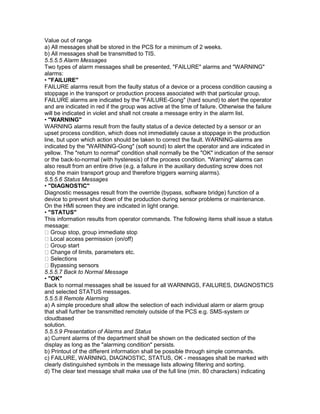 Value out of range
a) All messages shall be stored in the PCS for a minimum of 2 weeks.
b) All messages shall be transmitted to TIS.
5.5.5.5 Alarm Messages
Two types of alarm messages shall be presented, "FAILURE" alarms and "WARNING"
alarms:
• "FAILURE"
FAILURE alarms result from the faulty status of a device or a process condition causing a
stoppage in the transport or production process associated with that particular group.
FAILURE alarms are indicated by the "FAILURE-Gong" (hard sound) to alert the operator
and are indicated in red if the group was active at the time of failure. Otherwise the failure
will be indicated in violet and shall not create a message entry in the alarm list.
• "WARNING"
WARNING alarms result from the faulty status of a device detected by a sensor or an
upset process condition, which does not immediately cause a stoppage in the production
line, but upon which action should be taken to correct the fault. WARNING-alarms are
indicated by the "WARNING-Gong" (soft sound) to alert the operator and are indicated in
yellow. The "return to normal" condition shall normally be the "OK" indication of the sensor
or the back-to-normal (with hysteresis) of the process condition. "Warning" alarms can
also result from an entire drive (e.g. a failure in the auxiliary dedusting screw does not
stop the main transport group and therefore triggers warning alarms).
5.5.5.6 Status Messages
• "DIAGNOSTIC"
Diagnostic messages result from the override (bypass, software bridge) function of a
device to prevent shut down of the production during sensor problems or maintenance.
On the HMI screen they are indicated in light orange.
• "STATUS"
This information results from operator commands. The following items shall issue a status
message:
Group stop, group immediate stop
Local access permission (on/off)
Group start
Change of limits, parameters etc.
Selections
Bypassing sensors
5.5.5.7 Back to Normal Message
• "OK"
Back to normal messages shall be issued for all WARNINGS, FAILURES, DIAGNOSTICS
and selected STATUS messages.
5.5.5.8 Remote Alarming
a) A simple procedure shall allow the selection of each individual alarm or alarm group
that shall further be transmitted remotely outside of the PCS e.g. SMS-system or
cloudbased
solution.
5.5.5.9 Presentation of Alarms and Status
a) Current alarms of the department shall be shown on the dedicated section of the
display as long as the "alarming condition" persists.
b) Printout of the different information shall be possible through simple commands.
c) FAILURE, WARNING, DIAGNOSTIC, STATUS, OK - messages shall be marked with
clearly distinguished symbols in the message lists allowing filtering and sorting.
d) The clear text message shall make use of the full line (min. 80 characters) indicating
 