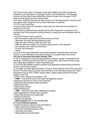 time of occurrence, type of message, signal code (detail as per HAC), Equipment
description, and description of message, location, and classification. The message
archive and the printout shall additionally include the date of the message, PS I/O
address of the signal and other relevant data.
e) An alarm shall only describe the initial cause of an "alarming situation" and thus shall
only appear when Equipment and process malfunction is detected.
5.5.5.10 Local Control Box
a) Local control boxes are activated in local mode and allow safe local operation of
machines in the field.
b) All machine protections are activated and if further Equipment is required for the
operation then this Equipment is being started (in a sequence) and interlocked with the
machine.
c) Local control box may be used for:
Ball mill auxiliary motor with lubrication pumps and brake
Separator drive with lubrication/grease pumps
Filter fans with interlock to filter and other fans
VRM fan with the condition of running the grease pump on the separator
Kiln auxiliary drive, brake and lubrication
Crusher with lubrication
Others
d) Local control boxes shall either be built with standard indicative lamps and push
buttons or as an alternative they shall be based on a programmable touch panel.
5.6 Link to Technical Information System (TIS)
a) TIS is a database for technical data gathering, analysis, storage, consolidation and
reporting. It combines all technical data of a cement plant, allows easy remote access
and makes data available for higher reporting levels.
b) The HOLCIM qualified supplier’s software and application programming procedures
shall be used for this purpose.
c) To enable automatic data acquisition, TIS has a direct interface to the PCS using OPC
(OLE for Process Control) and also direct interfaces to the laboratory Equipment. Other
Equipment such as SCS, CEMS, energy meters, weigh bridges shall be connected
directly to the PCS.
d) Three main modules are included in TIS:
PIMS – Production/Process Information Management System
o Reporting operation for every main Equipment
o Reporting daily/weekly/monthly production
o Reporting Energy
o Reporting Emissions
o Material Balancing
LIMS – Laboratory Information Management System
o Data registration of all laboratory operation
o Reporting laboratory and quality data
o Material Certificates
o Sample management
SAP interfaces (PP-PI, PM, SD-MM, BW)
5.7 Link to External Systems
a) External systems include but are not limited to:
High Level Control Systems (HLC)
Technical Information Systems (TIS)
Laboratory automation
Shipping/Receiving automation
 