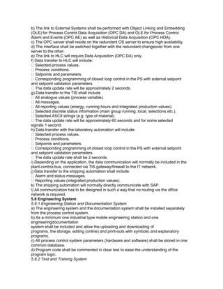 b) The link to External Systems shall be performed with Object Linking and Embedding
(OLE) for Process Control Data Acquisition (OPC DA) and OLE for Process Control
Alarm and Events (OPC AE) as well as Historical Data Acquisition (OPC HDA).
c) The OPC server shall reside on the redundant OS server to ensure high availability.
d) The interface shall be switched together with the redundant changeover from one
server to the other.
e) The link to HLC will require Data Acquisition (OPC DA) only.
f) Data transfer to HLC will include:
Selected process values.
Process conditions.
Setpoints and parameters.
Corresponding programming of closed loop control in the PS with external setpoint
and setpoint validation parameters.
The data update rate will be approximately 2 seconds.
g) Data transfer to the TIS shall include
All analogue values (process variable).
All messages.
All reporting values (energy, running hours and integrated production values).
Selected discrete status information (main group running, local, selections etc.).
Selected ASCII strings (e.g. type of material).
The data update rate will be approximately 60 seconds and for some selected
signals 1 second.
h) Data transfer with the laboratory automation will include:
Selected process values.
Process conditions.
Setpoints and parameters.
Corresponding programming of closed loop control in the PS with external setpoint
and setpoint validation parameters.
The data update rate shall be 2 seconds.
i) Depending on the application, the data communication will normally be included in the
plant-control-bus, connected via TIS gateway/firewall to the IT network.
j) Data transfer to the shipping automation shall include:
Alarm and status messages.
Reporting values (integrated production values).
k) The shipping automation will normally directly communicate with SAP.
l) All communication has to be designed in such a way that no routing via the office
network is required.
5.8 Engineering System
5.8.1 Engineering Station and Documentation System
a) The engineering system and the documentation system shall be installed separately
from the process control system.
b) As a minimum one industrial type mobile engineering station and one
engineeringdocumentation
system shall be included and allow the uploading and downloading of
programs, the storage, editing (online) and print-outs with symbolic and explanatory
programs.
c) All process control system parameters (hardware and software) shall be stored in one
common database.
d) Program code shall be commented in clear text to ease the understanding of the
program logic.
5.8.2 Test and Training System
 
