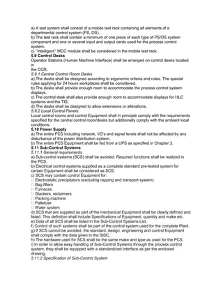 a) A test system shall consist of a mobile test rack containing all elements of a
departmental control system (PS, OS).
b) The test rack shall contain a minimum of one piece of each type of PS/OS system
component and one or several input and output cards used for the process control
system.
c) ‘’Intelligent’’ MCC module shall be considered in the mobile test rack.
5.9 Control Desks
Operator Stations (Human Machine Interface) shall be arranged on control desks located
in
the CCR.
5.9.1 Central Control Room Desks
a) The desks shall be designed according to ergonomic criteria and rules. The special
rules applying for 24 hours workplaces shall be considered.
b) The desks shall provide enough room to accommodate the process control system
displays.
c) The control desk shall also provide enough room to accommodate displays for HLC
systems and the TIS.
d) The desks shall be designed to allow extensions or alterations.
5.9.2 Local Control Panels:
Local control rooms and control Equipment shall in principle comply with the requirements
specified for the central control room/desks but additionally comply with the ambient local
conditions.
5.10 Power Supply
a) The entire PCS including network, I/O’s and signal levels shall not be affected by any
disturbance of the power distribution system.
b) The entire PCS Equipment shall be fed from a UPS as specified in Chapter 3.
5.11 Sub-Control Systems
5.11.1 General requirements
a) Sub-control systems (SCS) shall be avoided. Required functions shall be realized in
the PCS.
b) Electrical control systems supplied as a complete standard pre-tested system for
certain Equipment shall be considered as SCS.
c) SCS may contain control Equipment for:
Electrostatic precipitators (excluding rapping and transport system)
Bag filters
Furnaces
Stackers, reclaimers
Packing machine
Palletizer
Water system
d) SCS that are supplied as part of the mechanical Equipment shall be clearly defined and
listed. This definition shall include Specifications of Equipment, quantity and make etc.
e) Data of all SCS shall be listed in the Sub-Control Systems List.
f) Control of such systems shall be part of the control system used for the complete Plant.
g) If SCS cannot be avoided, the standard, design, engineering and control Equipment
shall comply with the data given in the StDC.
h) The hardware used for SCS shall be the same make and type as used for the PCS.
i) In order to allow easy handling of Sub-Control Systems through the process control
system, they shall be equipped with a standardized interface as per the enclosed
drawing.
5.11.2 Specification of Sub-Control System
 
