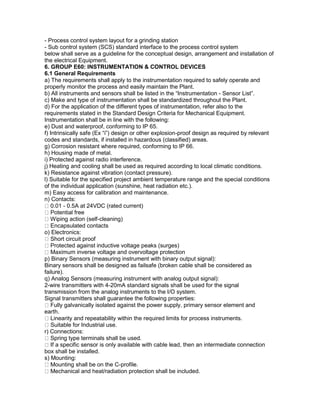 - Process control system layout for a grinding station
- Sub control system (SCS) standard interface to the process control system
below shall serve as a guideline for the conceptual design, arrangement and installation of
the electrical Equipment.
6. GROUP E60: INSTRUMENTATION & CONTROL DEVICES
6.1 General Requirements
a) The requirements shall apply to the instrumentation required to safely operate and
properly monitor the process and easily maintain the Plant.
b) All instruments and sensors shall be listed in the “Instrumentation - Sensor List”.
c) Make and type of instrumentation shall be standardized throughout the Plant.
d) For the application of the different types of instrumentation, refer also to the
requirements stated in the Standard Design Criteria for Mechanical Equipment.
Instrumentation shall be in line with the following:
e) Dust and waterproof, conforming to IP 65.
f) Intrinsically safe (Ex “i”) design or other explosion-proof design as required by relevant
codes and standards, if installed in hazardous (classified) areas.
g) Corrosion resistant where required, conforming to IP 66.
h) Housing made of metal.
i) Protected against radio interference.
j) Heating and cooling shall be used as required according to local climatic conditions.
k) Resistance against vibration (contact pressure).
l) Suitable for the specified project ambient temperature range and the special conditions
of the individual application (sunshine, heat radiation etc.).
m) Easy access for calibration and maintenance.
n) Contacts:
0.01 - 0.5A at 24VDC (rated current)
Potential free
Wiping action (self-cleaning)
Encapsulated contacts
o) Electronics:
Short circuit proof
Protected against inductive voltage peaks (surges)
Maximum inverse voltage and overvoltage protection
p) Binary Sensors (measuring instrument with binary output signal):
Binary sensors shall be designed as failsafe (broken cable shall be considered as
failure).
q) Analog Sensors (measuring instrument with analog output signal):
2-wire transmitters with 4-20mA standard signals shall be used for the signal
transmission from the analog instruments to the I/O system.
Signal transmitters shall guarantee the following properties:
Fully galvanically isolated against the power supply, primary sensor element and
earth.
Linearity and repeatability within the required limits for process instruments.
Suitable for Industrial use.
r) Connections:
Spring type terminals shall be used.
If a specific sensor is only available with cable lead, then an intermediate connection
box shall be installed.
s) Mounting:
Mounting shall be on the C-profile.
Mechanical and heat/radiation protection shall be included.
 