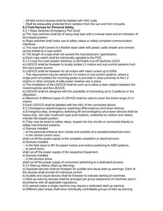 All field control devices shall be labeled with HAC code.
Shall be adequately protected from radiation from the sun and from hot parts.
6.2 Field Devices for Personal Safety
6.2.1 Rope Switches (Emergency Pull Cord)
a) The rope switches shall be of heavy-duty type with a manual reset and an indication of
the tripped position.
b) Rope switches shall make use of safety relays or safety compliant communication
interfaces.
c) The rope shall consist of a flexible steel cable with plastic cable sheath and connect
spring loaded to a rope switch.
d) The length of a rope shall not exceed the manufacturers’ specification.
e) Each rope switch shall be individually signaled to the PCS.
6.2.2 Local On-Load Isolator Switches (LIS)/Visible Cut-off Switches (VCS)
a) LIS/VCS shall be foreseen to locally isolate LV motors and sub-control systems from
the main power source.
b) LIS/VCS shall be foreseen for all motors with rated current up to 630A.
This requirement may be waived for LV motors in sub-control systems, where a
single point of isolation for incoming power is provided in close proximity to the LV
motors or other concepts of safe power isolation are in place.
c) The installation of the LIS/VCS shall be such as to allow a clear relation between the
motor/machine and the LIS/VCS.
d) LIS/VCS shall be designed with the possibility of connecting up to 3 padlocks in the
offposition.
e) Maximum 8 different types of LIS/VCS shall be used to cover the entire range of LV
motors.
f) Each LIS/VCS shall be labelled with the HAC of the connected device.
6.2.3 Emergency-stop/emergency switching-off/emergency shut-down devices
a) Emergency-stop, emergency switching-off and emergency shut-down devices shall be
heavy-duty, red color mushroom type push buttons, unlatched by rotation and clearly
indicate the tripped position.
b) They may be wired to safety relays, looped into trip circuits or connected directly to
safety instrumented systems.
c) Devices installed
at the personal entrance door (inside and outside) of a substation/electrical room,
in the central control room,
shall cut-off the power supply to the complete substation or electrical room.
d) Devices installed
in the field close to MV fix-speed motors and motors pertaining to ASD systems,
at panel doors,
shall cut-off the power supply of the respective Equipment.
e) Devices installed
in the process areas
shall cut-off the power supply of consumers pertaining to a dedicated process.
6.2.4 Start-up Notice (Start-up Warning)
a) Separate devices shall be foreseen for audible and visual start-up warnings. Each of
the devices shall provide for individual control.
b) Audible and visual devices shall be foreseen to indicate starting of machines.
c) Start-up warning devices shall be arranged per group (sequence) of machines and in
accordance with all applicable regulations.
d) In special cases a single machine may require a dedicated start-up warning.
e) Different plant areas shall have individually controllable groups of start-up warning
 