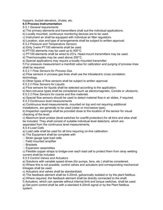 hoppers, bucket elevators, chutes, etc.
6.5 Process Instrumentation
6.5.1 General requirements
a) The primary elements and transmitters shall suit the individual applications.
b) Locally mounted, continuous monitoring devices are to be used.
c) Instrument air shall be equipped with individual air filter regulators.
d) Location, size and type of arrangements shall be subject to written approval.
6.5.2 Pressure and Temperature Sensors
a) Only 3-wire PT100 elements shall be used.
b) PT100 elements may be used up to 400°C.
c) PT100 elements shall be wired to I/O’s. Head-mount transmitters may be used.
d) Thermocouples may be used above 200°C.
e) Special applications may require a locally mounted transmitter.
f) For pressure measurement a manifold valve for calibration and purging of process lines
shall be required.
6.5.2.1 Flow Sensors for Process Gas
a) Flow sensors in process gas lines shall use the triboelectric cross correlation
technology.
b) Other types of flow sensors shall be subject to written approval.
6.5.2.2 Flow Sensors for Liquids
a) Flow sensors for liquids shall be selected according to the application.
b) Non-intrusive types shall be considered such as electromagnetic, Coriolis or ultrasonic.
6.5.2.3 Flow Sensors for coarse and fine materials
a) Special flow sensors should be used to detect material flow in air slides, if required.
6.5.3 Continuous level measurements
a) Continuous level measurements, mounted on top and not requiring additional
installations, are generally to be used (radar or microwave type).
b) Inspection openings shall be provided close to the location of the sensor for visual
checking of the level.
c) Maximum level probes (level switches for overfill protection) for all bins and silos shall
be included. They shall consist of suitable individual level detectors, which are
separated from the continuous level measurements.
6.5.4 Load Cells
a) Load cells shall be used for all bins requiring on-line calibration.
b) The Equipment shall be complete with
Strain gauge type load cells
Field mounted amplifier
Brackets
Expansion assemblies
c) Flexible copper straps to bridge-over each load cell to protect them from stray welding
current shall be included.
6.5.5 Control Valves and Actuators
a) Solutions with variable speed drives (for pumps, fans, etc.) shall be considered.
b) Where this is not possible, control valves and actuators and corresponding mechanical
linkages shall be used.
c) Actuators and valves shall be standardized.
d) The feedback element shall be 4-20mA, galvanically isolated or by the plant fieldbus.
e) Where required, the feedback element shall be directly connected to the shaft.
f) Actuators, which can operate without internal limit and torque switches, shall be used.
g) Set point control shall be with a standard 4-20mA signal or by the Plant fieldbus
system.
 