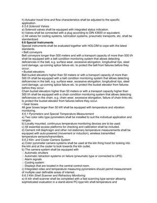 h) Actuator travel time and flow characteristics shall be adjusted to the specific
application.
6.5.6 Solenoid Valves
a) Solenoid valves shall be equipped with integrated status indication.
b) Valves shall be connected with a plug according to DIN 43650 or equivalent.
c) All valves for cooling systems, lubrication systems, pneumatic transports, etc. shall be
standardized.
6.6 Special Instruments
Special instruments shall be evaluated together with HOLCIM to cope with the latest
standards.
• Belt conveyors
Belt conveyors longer than 500 meters and with a transport capacity of more than 500 t/h
shall be equipped with a belt condition monitoring system that allows detecting
deficiencies in the belt, e.g. surface wear, excessive elongation, longitudinal rips, steel
cord damage, up-coming splice failure etc. to protect the belt from failures before they
occur.
• Bucket elevators
Belt bucket elevators higher than 50 meters or with a transport capacity of more than
500 t/h shall be equipped with a belt condition monitoring system that allows detecting
deficiencies in the belt, e.g. surface wear, excessive elongation, longitudinal rips, steel
cord damage, up-coming splice failure etc. to protect the bucket elevator from failures
before they occur.
Chain bucket elevators higher than 50 meters or with a transport capacity higher than
500 t/h shall be equipped with a chain condition monitoring system that allows detecting
deficiencies on the chain, e.g. chain wear, excessive elongation, failure of chain links etc.
to protect the bucket elevator from failures before they occur.
• Gear boxes
All gear boxes larger than 50 kW shall be equipped with temperature and vibration
monitoring.
6.6.1 Pyrometers and Special Temperature Measurement
a) Two color ratio type pyrometers shall be installed to suit the individual application and
ranges.
b) Locally mounted, continuous temperature monitoring devices are to be used.
c) All essential access platforms for checking and calibration shall be included.
d) Cement mill diaphragm and other not stationary temperature measurements shall be
equipped with auto-powered (movement or induction), wireless transmitted
temperature sensors/transmitters.
6.6.2 Kiln- and Cooler Camera System
a) Color pyrometer camera systems shall be used at the kiln firing hood for looking into
the kiln and at the cooler to look towards the kiln outlet.
b) The camera system shall be equipped with
Automatic shutters
Automatic retraction systems on failure (pneumatic type or connected to UPS)
Alarm signals
Cooling system
Displays that are located in the central control room.
c) Integrated video and temperature measuring pyrometers should permit measurement
of multiple user definable areas of interest.
6.6.3 Kiln Shell Scanner and Refractory Monitoring
a) A kiln shell scanner shall be completed with a fast scanning type sensor allowing
sophisticated evaluation in a stand-alone PC-type kiln shell temperature and
 