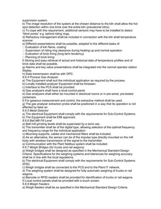 supervision system.
b) The image resolution of the system at the chosen distance to the kiln shall allow the hot
spot detection within one brick over the entire kiln (precalciner kilns).
c) To cope with this requirement, additional sensors may have to be installed to detect
“blind zones” e.g. behind riding rings.
d) Refractory management shall be included in connection with the kiln shell temperature
scanner.
e) Different presentations shall be possible, adapted to the different tasks of:
Evaluation of kiln flame, coating
Supervision of riding ring clearance during heating-up and normal operation
Evaluation of brick lining (long term tendency)
Planning of brick lining
f) Storing and easy retrieval of actual and historical data of temperature profiles and of
brick data shall be possible.
g) Alarms and key value presentations shall be integrated into the normal operator station
display.
h) Data transmission shall be with OPC.
6.6.4 Process Gas Analyzer
a) The Equipment shall suit the individual application as required by the process.
b) Locally installed analyzer Equipment shall be foreseen.
c) Interface to the PCS shall be provided.
d) Gas analyzers shall have a local control panel.
e) Gas analyzers shall either be mounted in electrical rooms or in pre-wired, pre-tested
containers.
f) For gaseous measurement and control, the extractive method shall be used.
g) The gas analyzer extraction probe shall be positioned in a way that its operation is not
affected by false air.
6.6.5 Metal Detector
a) The electrical Equipment shall comply with the requirements for Sub-Control Systems.
b) The Equipment shall be EMI approved.
6.6.6 Ball Mill Fill Level
a) Ball mill grinding levels shall be supervised by a sonic ear.
b) The transmitter shall be of the digital type, allowing selection of the optimal frequency
and frequency range for the individual application.
c) Mounting supports, cables and mechanical filters shall be included.
d) As an alternative, the sensor can be of the impulse type directly mounted on the mill
body with wireless transmission of the signal to the transmitter.
e) Communication with the Plant fieldbus system shall be included.
6.6.7 Weigh Bridges (for trucks and rail wagons)
a) Weigh bridges shall be designed as specified in the Mechanical Standard Design
Criteria. Specifications for the weighing systems and tolerances for weighing accuracy
shall be in line with the local regulations.
b) The electrical Equipment shall comply with the requirements for Sub-Control Systems
(E50).
c) Weigh bridges shall be connected to the PCS and to the Plant IT network.
d) The weighing system shall be designed for fully automatic weighing of trucks or rail
wagons.
e) Barcode or RFID readers shall be provided for identification of trucks or rail wagons.
f) Local control panels shall be provided with a touch screen.
6.6.8 Weigh Feeders
a) Weigh feeders shall be as specified in the Mechanical Standard Design Criteria.
 