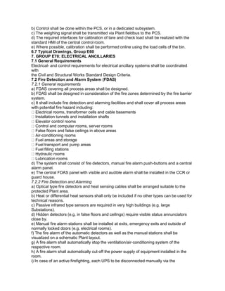 b) Control shall be done within the PCS, or in a dedicated subsystem.
c) The weighing signal shall be transmitted via Plant fieldbus to the PCS.
d) The required interfaces for calibration of tare and check load shall be realized with the
standard HMI of the central control room.
e) Where possible, calibration shall be performed online using the load cells of the bin.
6.7 Typical Drawings, Group E60
7. GROUP E70: ELECTRICAL ANCILLARIES
7.1 General Requirements
Electrical- and control requirements for electrical ancillary systems shall be coordinated
with
the Civil and Structural Works Standard Design Criteria.
7.2 Fire Detection and Alarm System (FDAS)
7.2.1 General requirements
a) FDAS covering all process areas shall be designed.
b) FDAS shall be designed in consideration of the fire zones determined by the fire barrier
system.
c) It shall include fire detection and alarming facilities and shall cover all process areas
with potential fire hazard including:
Electrical rooms, transformer cells and cable basements
Installation tunnels and installation shafts
Elevator control rooms
Control and computer rooms, server rooms
False floors and false ceilings in above areas
Air-conditioning rooms
Fuel areas and storage
Fuel transport and pump areas
Fuel filling stations
Hydraulic rooms
Lubrication rooms
d) The system shall consist of fire detectors, manual fire alarm push-buttons and a central
alarm panel.
e) The central FDAS panel with visible and audible alarm shall be installed in the CCR or
guard house.
7.2.2 Fire Detection and Alarming
a) Optical type fire detectors and heat sensing cables shall be arranged suitable to the
protected Plant area.
b) Heat or differential heat sensors shall only be included if no other types can be used for
technical reasons.
c) Passive infrared type sensors are required in very high buildings (e.g. large
Substations).
d) Hidden detectors (e.g. in false floors and ceilings) require visible status annunciators
close by.
e) Manual fire alarm stations shall be installed at exits, emergency exits and outside of
normally locked doors (e.g. electrical rooms).
f) The fire alarm of the automatic detectors as well as the manual stations shall be
visualized on a schematic Plant layout.
g) A fire alarm shall automatically stop the ventilation/air-conditioning system of the
respective room.
h) A fire alarm shall automatically cut-off the power supply of equipment installed in the
room.
i) In case of an active firefighting, each UPS to be disconnected manually via the
 