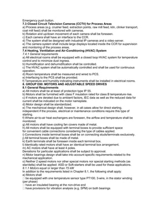 Emergency push button.
7.3 Closed Circuit Television Cameras (CCTV) for Process Areas
a) Process areas (e.g. crusher feed, extraction points, raw mill feed, kiln, clinker transport,
coal mill feed) shall be monitored with cameras.
b) Rotation and up/down movement of each camera shall be foreseen.
c) Each camera shall have an interface to the CCR.
d) The system shall be designed with industrial IP cameras and a video server.
e) The camera system shall include large displays located inside the CCR for supervision
and monitoring of the process areas.
7.4 Heating, Ventilation and Air-Conditioning (HVAC) System
7.4.1 General requirements
a) All electrical rooms shall be equipped with a closed loop HVAC system for temperature
control and to minimize dust ingress.
b) Humidification and dehumidification shall be controlled.
c) The HVAC system shall be automatically controlled and shall be used for continuous
operation.
d) Room temperature shall be measured and wired to PCS.
e) Interfacing to the PCS shall be provided.
f) Temperature and humidity indicating instruments shall be installed in electrical rooms.
8. GROUP E80: MOTORS AND ADJUSTABLE SPEED DRIVES
8.1 General Requirements
a) All motors shall be at least of protection type IP 55.
b) Motors shall be furnished with class F insulation rated for class B temperature rise.
c) If motors are derated due to ambient factors, IEC data as well as the reduced data for
current shall be indicated on the motor nameplate.
d) Motor design shall be standardized.
e) The mechanical design shall, however, in all cases allow for direct starting,
independent if the process, electrical or maintenance conditions require this type of
starting.
f) Where air-to-air heat exchangers are foreseen, the airflow and temperature shall be
monitored.
g) All motors shall have cooling fan covers made of metal.
h) All motors shall be equipped with terminal boxes to provide sufficient space
for convenient cable connections considering the type of cables applied.
i) Connections inside terminal boxes shall be on connecting studs/terminals exclusively.
j) All terminal boxes shall be made of metal.
k) Earth terminals shall be foreseen inside each terminal box.
l) Identically rated motors shall have an identical terminal box arrangement.
m) AC motors shall have at least 4 poles.
Deviations for particular applications shall be subject to approval.
n) Motor bearings design shall take into account specific requirements related to the
mechanical application.
o) Neither 2 speed motors nor other special motors nor special starting methods (as
star/delta) shall be applied: ASD or Soft-starters shall be used for these applications.
8.1.1 Motors equal or larger than 75 kW
In addition to the requirements listed in Chapter 8.1, the following shall apply:
a) Motors shall
be equipped with one temperature sensor type PT100, 3-wire, in the stator winding
(per phase)
have an insulated bearing at the non-drive end
have provisions for vibration analysis (e.g. SPM) on both bearings
 