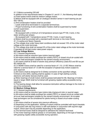 8.1.2 Motors exceeding 250 kW
In addition to the requirements listed in Chapter 8.1 and 8.1.1, the following shall apply:
a) Fixed speed motors shall be medium voltage motors.
b) Motors shall be equipped with an analogue vibration sensor in each bearing (as per
ISO 10816).
c) Anti-condensation heaters shall be provided:
Leads shall all be terminated in a separate terminal box.
Proper functioning of anti-condensation heaters shall be supervised by heater
current supervision.
d) Motors shall
Be equipped with a minimum of 2 temperature sensors type PT100, 3-wire, in the
stator winding (per phase).
Be equipped with 1 temperature sensor PT100, 3-wire, in each bearing.
e) Motors shall be provided with a standard earth terminal on the motor frame.
8.1.3 Loading and Spare Capacity
a) The voltage drop under heavy start conditions shall not exceed 10% of the motor rated
voltage at the motor terminals.
b) The voltage drop shall not exceed 5% of the motor rated voltage at the motor terminals
if operated at full load (motor rated power output).
8.2 Low Voltage Motors
8.2.1 General requirements
a) All motors shall be induction type motors (squirrel cage).
b) All motors shall be totally enclosed fan cooled (TEFC) or closed circuit air-cooled with
air-to-air heat exchangers suitable for the cement industry environment.
c) All motors shall be at least of severe duty premium efficiency (class IE3 and IE4 as per
IEC 60034-30).
d) LV NEMA motors shall be rated for a service factor of 1.15. LV IEC Motors shall be
rated for a service factor of 1.0 with the exception of special duty motors subject to
prior approval.
e) All motors shall be designed for D (Delta) connection at the specified voltage.
f) Direct-on-line (DOL) starting shall be applied. In case of high starting currents,
electronic soft starter devices shall be used.
g) Motor bearings of small motors shall be grease-lubricated for life. Bearings of motors
equal or larger 45kW shall be furnished with greasing nipples safely accessible during
operation.
h) The bearing design shall allow for excessive lubrication without damage to the motor or
any of its components.
8.3 Medium Voltage Motors
8.3.1 General requirements
a) All motors shall be induction type motors (slip-ring/wound rotor or squirrel cage).
b) All motors shall be totally enclosed fan cooled (TEFC) or closed circuit air-cooled with
air-to-air heat exchangers suitable for the cement industry environment. Air-to-water
heat exchangers can be considered for plants having a closed circuit water-cooling
system.
c) All motors shall be of severe duty premium efficiency.
d) Depending on the application, starting of motors shall be controlled with liquid rheostats
in conjunction with slip ring motors or with soft starters in conjunction with squirrel cage
motors. Direct start may be possible depending on the application.
e) The terminal boxes shall be designed to withstand the network fault level.
f) The motor bearings shall be grease or oil lubricated, depending on the type of bearing,
with greasing nipples safely accessible during operation.
 