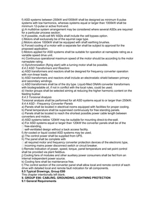 f) ASD systems between 250kW and1000kW shall be designed as minimum 6-pulse
systems with low harmonics, whereas systems equal or larger than 1000kW shall be
minimum 12-pulse or active front-end.
g) A multidrive system arrangement may be considered where several ASDs are required
for a particular process section.
h) If possible, multi-cell MV ASDs shall include the cell bypass option.
i) Motors shall exclusively be of the squirrel cage type.
j) Motors above 1000kW shall be equipped with shaft earthing brushes.
k) Forced cooling of a motor with a separate fan shall be subject to approval for the
proposed application.
l) Motors applied for ASD systems shall be suitable for operation at nameplate rating as a
variable speed drive unit.
m) Continuous operational maximum speed of the motor should be according to the motor
nameplate rating.
n) Synchronization (flying start) with a turning motor shall be possible.
8.4.2 ASD Transformers and Reactors
a) ASD transformers and reactors shall be designed for frequency converter operation
with non-linear loads.
b) ASD transformers and reactors shall include an electrostatic shield between primary
and secondary windings.
c) ASD transformers shall be of the dry type. Liquid-filled ONAN converter transformers
with biodegradable oil, if not in conflict with the local rules, could be used.
d) Vector groups shall be selected aiming at reducing the higher harmonic content on the
feeding busbar.
8.4.3 Torsional Analysis
Torsional analysis shall be performed for all ASD systems equal to or larger than 250kW.
8.4.4 ASD - Frequency Converter Panels
a) Panels shall be located in electrical rooms equipped with facilities for proper cooling.
b) Panel temperature shall be supervised continuously for free standing panels.
c) Panels shall be located to reach the shortest possible power cable length between
converters and motors.
d) ASD systems below 120kW may be suitable for mounting direct-to-the-wall.
e) For ASD systems equal or larger than 120kW the converter panels shall be of the
free-standing,
self-ventilated design without a back access facility.
f) Air-cooled or liquid cooled ASD systems may be used.
g) The control power shall be supplied from UPS.
h) The panel shall be complete with
all required motor and frequency converter protection devices of the electronic type,
incoming mains power disconnect switch or circuit breaker.
i) Remote indication of power, speed, torque, panel temperature and set point control
shall be provided via plant fieldbus.
j) Cooling fans of modules and other auxiliary power consumers shall be fed from an
internal independent power source.
k) Cooling fans shall be maintenance free.
l) The control section of the converter panel shall allow local and remote control of each
drive with detailed local and remote fault indication for all components.
8.5 Typical Drawings, Group E80
This chapter intentionally left blank.
9. GROUP E90: CABLING, GROUNDING, LIGHTNING PROTECTION
9.1 General Requirements
 