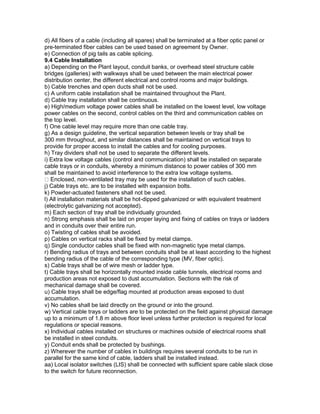 d) All fibers of a cable (including all spares) shall be terminated at a fiber optic panel or
pre-terminated fiber cables can be used based on agreement by Owner.
e) Connection of pig tails as cable splicing.
9.4 Cable Installation
a) Depending on the Plant layout, conduit banks, or overhead steel structure cable
bridges (galleries) with walkways shall be used between the main electrical power
distribution center, the different electrical and control rooms and major buildings.
b) Cable trenches and open ducts shall not be used.
c) A uniform cable installation shall be maintained throughout the Plant.
d) Cable tray installation shall be continuous.
e) High/medium voltage power cables shall be installed on the lowest level, low voltage
power cables on the second, control cables on the third and communication cables on
the top level.
f) One cable level may require more than one cable tray.
g) As a design guideline, the vertical separation between levels or tray shall be
300 mm throughout, and similar distances shall be maintained on vertical trays to
provide for proper access to install the cables and for cooling purposes.
h) Tray dividers shall not be used to separate the different levels.
i) Extra low voltage cables (control and communication) shall be installed on separate
cable trays or in conduits, whereby a minimum distance to power cables of 300 mm
shall be maintained to avoid interference to the extra low voltage systems.
Enclosed, non-ventilated tray may be used for the installation of such cables.
j) Cable trays etc. are to be installed with expansion bolts.
k) Powder-actuated fasteners shall not be used.
l) All installation materials shall be hot-dipped galvanized or with equivalent treatment
(electrolytic galvanizing not accepted).
m) Each section of tray shall be individually grounded.
n) Strong emphasis shall be laid on proper laying and fixing of cables on trays or ladders
and in conduits over their entire run.
o) Twisting of cables shall be avoided.
p) Cables on vertical racks shall be fixed by metal clamps.
q) Single conductor cables shall be fixed with non-magnetic type metal clamps.
r) Bending radius of trays and between conduits shall be at least according to the highest
bending radius of the cable of the corresponding type (MV, fiber optic).
s) Cable trays shall be of wire mesh or ladder type.
t) Cable trays shall be horizontally mounted inside cable tunnels, electrical rooms and
production areas not exposed to dust accumulation. Sections with the risk of
mechanical damage shall be covered.
u) Cable trays shall be edge/flag mounted at production areas exposed to dust
accumulation.
v) No cables shall be laid directly on the ground or into the ground.
w) Vertical cable trays or ladders are to be protected on the field against physical damage
up to a minimum of 1.8 m above floor level unless further protection is required for local
regulations or special reasons.
x) Individual cables installed on structures or machines outside of electrical rooms shall
be installed in steel conduits.
y) Conduit ends shall be protected by bushings.
z) Wherever the number of cables in buildings requires several conduits to be run in
parallel for the same kind of cable, ladders shall be installed instead.
aa) Local isolator switches (LIS) shall be connected with sufficient spare cable slack close
to the switch for future reconnection.
 