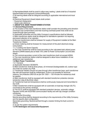 b) Nameplates/labels shall be sized to allow easy reading. Labels shall be of industrial
type/laminated and engraved (Lamacoid/Resopal).
c) All warning labels shall be designed according to applicable international and local
codes.
d) Electrical Equipment (Asset) labels shall contain:
Equipment designation
Asset code reference
1. GROUP E10: MAIN TRANSFORMER STATION
1.1 General Requirements
a) The location of the main transformer station shall consider the prevailing wind direction
(minimize dust contamination) and that incoming overhead power lines shall not be
routed through plant premises.
b) Applicable authorities and the Utility Company’s specifications shall be followed.
c) Main transformer station shall be designed for standalone operation not requiring
permanent attention of an operator.
d) Service transformers shall be foreseen for supply of Equipment installed at the Main
Transformer Station.
e) Check metering shall be foreseen for measurement of the plant electrical energy
consumption.
1.1.1 Loading and Spare Capacity
a) The main transformer shall be sized according to the calculated total utilized power
demand (ONAN based) plus at least 10% (refer to Power Consumption List and data
sheet).
b) The nominal secondary current of the main transformer shall not exceed 4000A.
c) The main transformer station shall be designed to allow future installation of one
additional main transformer.
1.2 Main Power Transformer
1.2.1 General
a) Applicable Standard: IEC60076.
b) Main transformer shall be three phase, oil immersed (biodegradable oil), outdoor type
and shall not contain any PCB.
c) Transformer feeders should not pass through other transformer bays; each transformer
bay with all Equipment shall be independent. If this is not possible for technical
reasons, fire protection (REI120 as per EN 13501 – 120 minutes fire resistance) shall
be applied.
d) Main transformer shall be equipped with standard transformer protection devices
(protection relay & Buchholz relay).
e) Transformer load and temperature shall be continuously measured and transmitted to
the CCR.
f) Main transformers shall be equipped with an automatic on-load tap changer (OLTC)
connected to the primary windings.
g) The OLTC shall be equipped with standard protection devices, automatic voltage
regulator (AVR) with IEC61850 communication facility and with tap changer condition
monitoring.
1.2.2 Neutral Grounding
Neutral grounding shall be designed according to the requirements of the Utility Company
and the specific plant configuration.
Secondary grounding: Neutral-earthed through a resistor limiting the fault current to
50A/5s
or as per the system requirements.
1.3 HV Switchgear and associated Equipment
 