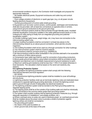 environmental conditions require it, the Contractor shall investigate and propose the
appropriate measures.
All metallic electrical panels, Equipment enclosures and cable tray and conduit
installations.
Over-voltage arresters of electronic or spark gap type. (e.g. on all power circuits
feeding electronic Equipment).
Central grounding point of control cable shield grounding.
k) Equipment such as motor control centers, control panels, switchgear and transformers
shall also be grounded, with at least two connections at opposite ends or corners,
using branch ground conductors to the ground grid (ring).
l) All these individual systems shall be interconnected through liberally sized, insulated
potential equalization conductors installed in the cable galleries/conduit banks or in the
underground utility piping to finally form an integrated grounding and potential
equalization system.
m) Smaller buildings (gate house, weigh bridge, etc.) may have one connection to the
interconnecting system only.
n) Larger building foundations shall be connected in at least two places to the
interconnecting network by an above ground connection, which permits circuitry
inspection.
o) The building foundation shall not be used as a through connection for other buildings.
p) The interconnection system shall be a branch-network.
q) All connections shall be corrosion-proof (e.g. CADWELD).
r) All interconnections shall be either embedded in the concrete slab/wall or be accessible
with a minimum of 50cm above ground.
s) Compression type cable lugs shall be used for connection of grounding conductors.
t) Above grade ground test stations using bolted connections shall be provided at each
substation and electrical room to facilitate measurement of ground resistance to earth.
u) Maximum earthing grid resistance shall be less than 1 Ohm if not stated otherwise in
local standards. The calculation shall be based on the worst soil resistivity (dry
season).
9.6 Lightning Protection System
a) As a guideline the lightning protection system shall comply with the following
international Standard and local regulation:
IEC 62305
b) A comprehensive lightning protection system shall be installed to cover all buildings
and structures.
c) Lightning protection facilities shall use air terminals (lightning rods) and dedicated down
conductors to separate lightning grounding electrodes, to divert the lightning current
path to ground through circuits of adequately low electrical resistance.
d) The lightning protection system shall be bonded to the Plant grounding system by
separate tapping points.
e) The tapping points shall be at the outside of the building walls and shall be individually
directly connected to the common below grade Plant grounding system.
f) The system shall consider building internal lightning protection measures (e.g. through
adequate separation of installations, overvoltage arresters, etc.).
g) Where overhead wires on poles are used to distribute power, an overhead ground wire
shall be installed above the power wires to provide a shield of protection against
lightning strikes and shall be connected to
the grounding grid system
the rebars of the pole foundation or
driven ground rods at the base of the pole
 