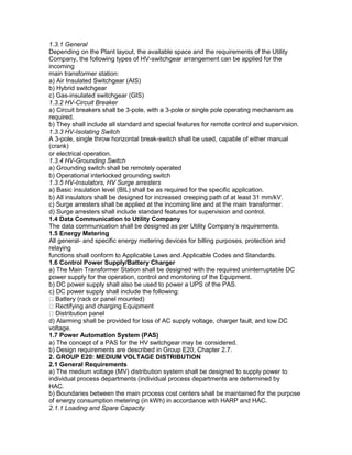 1.3.1 General
Depending on the Plant layout, the available space and the requirements of the Utility
Company, the following types of HV-switchgear arrangement can be applied for the
incoming
main transformer station:
a) Air Insulated Switchgear (AIS)
b) Hybrid switchgear
c) Gas-insulated switchgear (GIS)
1.3.2 HV-Circuit Breaker
a) Circuit breakers shall be 3-pole, with a 3-pole or single pole operating mechanism as
required.
b) They shall include all standard and special features for remote control and supervision.
1.3.3 HV-Isolating Switch
A 3-pole, single throw horizontal break-switch shall be used, capable of either manual
(crank)
or electrical operation.
1.3.4 HV-Grounding Switch
a) Grounding switch shall be remotely operated
b) Operational interlocked grounding switch
1.3.5 HV-Insulators, HV Surge arresters
a) Basic insulation level (BIL) shall be as required for the specific application.
b) All insulators shall be designed for increased creeping path of at least 31 mm/kV.
c) Surge arresters shall be applied at the incoming line and at the main transformer.
d) Surge arresters shall include standard features for supervision and control.
1.4 Data Communication to Utility Company
The data communication shall be designed as per Utility Company’s requirements.
1.5 Energy Metering
All general- and specific energy metering devices for billing purposes, protection and
relaying
functions shall conform to Applicable Laws and Applicable Codes and Standards.
1.6 Control Power Supply/Battery Charger
a) The Main Transformer Station shall be designed with the required uninterruptable DC
power supply for the operation, control and monitoring of the Equipment.
b) DC power supply shall also be used to power a UPS of the PAS.
c) DC power supply shall include the following:
Battery (rack or panel mounted)
Rectifying and charging Equipment
Distribution panel
d) Alarming shall be provided for loss of AC supply voltage, charger fault, and low DC
voltage.
1.7 Power Automation System (PAS)
a) The concept of a PAS for the HV switchgear may be considered.
b) Design requirements are described in Group E20, Chapter 2.7.
2. GROUP E20: MEDIUM VOLTAGE DISTRIBUTION
2.1 General Requirements
a) The medium voltage (MV) distribution system shall be designed to supply power to
individual process departments (individual process departments are determined by
HAC.
b) Boundaries between the main process cost centers shall be maintained for the purpose
of energy consumption metering (in kWh) in accordance with HARP and HAC.
2.1.1 Loading and Spare Capacity
 