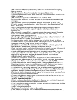 a) MV busbars shall be designed according to the main transformer’s rated capacity
(based on ONAN).
b) Parallel operation of transformers/busbar line-ups shall be avoided
c) The nominal secondary current of the distribution transformer shall not exceed 4000A.
2.2 MV-Switchgear
a) MV-switchgear Equipment shall be placed in an electrical room.
b) MV-switchgear shall be of the metal enclosed and compartmented type switch- and
control gear.
c) MV-switchgear shall be type tested and designed according to IEC 62271-200.
d) The IEC-busbar line-up shall conform to IAC (Internal Arc flash Classification) FLR
(Front-Lateral-Rear).
e) Each individual MV cell shall have its individual protection relay with metering
functionality and communication capability adjusted to the type and size of the
connected load.
f) Current transformers shall have a protection core and a measuring core. Measuring
devices and meters shall be connected to the measuring core of the current
transformer and not to the protection core.
g) If metering is required for billing, revenue class current and voltage transformers with
corresponding accuracy classes shall be applied.
h) Anti-condensation heating shall be used as required by local climatic conditions.
i) Each MV cell shall be provided with a label, indicating designation and Asset code of
the supplied Equipment in line with the Single Line Diagram.
j) Core balance current transformers shall be foreseen for the earth leakage current
measurements of outgoing cells in systems with earthing resistors.
k) Rear door/cover positive interlock shall be considered through means of Solenoid and
Limit switch (applicable to equipment where back-access is inevitable).
l) Temperature measurement possibilities for the busbars, contact areas of the circuit
breaker racks and cable connections shall be installed. Either infrared windows for
thermography or appropriate temperature monitoring systems should be used.
2.3 Distribution Transformers MV/LV
a) Distribution transformers shall be of the dry type. Liquid-filled ONAN distribution
transformers with biodegradable oil, if not in conflict with the local rules, could be used.
b) Temperature shall be continuously measured and transmitted to the PCS.
c) Transformer capacities shall be standardized to a maximum extent up to 2500kVA.
d) Specially reinforced transformers shall be used on mobile Equipment (e.g. crusher,
mobile transfer stations, etc.) to withstand possible shocks and vibration.
e) The transformer room design (sheltered) shall allow for utilization of the full rating of
transformers by natural air draft cooling. Distribution transformers shall be kept outside
the e-rooms, adjacent to the load centers with proper fire safety provisions.
f) Transformer feeders should not pass through other transformer bays; each transformer
bay with all Equipment shall be independent.
g) Transformer capacities shall be rated with a minimum reserve of at least 30% of the
utilized power of the connected load.
2.4 Circuit Breakers/Contactors
a) Circuit breakers and contactors shall be of the draw-out type provided with automatic
shutters in separate compartments of the metal clad section.
b) The circuit breakers shall be capable of local and remote control (electrically) and local
emergency off (mechanically).
c) Safety measures shall include:
Lockable in off-, racked-out- and grounded position
d) Zero-voltage (0-voltage) trip coils shall be considered for all incoming feeders and
 