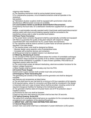 outgoing motor feeders.
e) The operating mechanism shall be spring-loaded (stored energy).
f) For maintenance purposes, circuit breakers/contactors shall be operable in the
rackedout/
test position.
g) Tiebreakers (busbar couplers) shall be equipped with synchronism check when
simultaneous different power sources are available.
2.5 Local Isolation Switch (Load Break Switch/Switch Disconnector)
If required by the local rules, for a distribution transformer supplied from an upstream
circuit
breaker, a pad-lockable manually operated switch (load-break switch/switchdisconnector/
earthing switch with short-circuit breaking capacity) shall be connected to the
transformer primary side in order to provide local isolation.
2.6 Power Factor Correction
a) The power factor correction Equipment shall be automatically controlled and equipped
with filters to guarantee the quality of the plant network with respect to voltage
(coordinated with main transformer OLTC), power factor and harmonics.
b) The capacitors shall be sized to achieve a power factor at full load operation as
specified in the data sheets.
c) The reactive power units shall be designed as follows:
Modular design using capacitor units of standardized sizes
Complete with protective devices and contactors
d) All Equipment shall be installed indoors in an electrical room.
2.7 Metering, Monitoring & Control
a) The concept of PAS may be considered where the number of controllable switchgear
and protection relays exceeds the quantity of 50 or where a decentralized system with
various remote substations is available. In case of lower quantities, PAS shall be an
integrated solution within the PCS.
b) The control shall contain all relevant interlocking, alarm/annunciation functions for the
medium voltage Equipment.
c) Motor feeders shall be started remotely only from the PCS.
2.8 Control Power Supply
Control power supply concept shall consider local rules and practices.
2.9 Emergency Power Generating Set
The generating set consists of the engine and the generator and shall be designed
complete
with features and accessories as listed below:
a) The set shall have its own fuel tank for a minimum of 8 hour operation at full capacity.
b) All required piping, valves for connection and filling shall be considered in the design.
c) Automatic start-up in case of power failure shall be provided, including control of all
required changeover facilities for feeding to the individual bus systems.
d) The generator shall be rated at 0.8 power factor and of IP 55 protection class if
installed outdoors.
e) Provisions for test runs shall be foreseen.
f) Start-up time from start signal to full power shall be less than 30 seconds.
2.10 Typical Drawing, Group E20
The typical SLD schematic below shall serve as a guideline for the conceptual design,
arrangement and installation of the electrical Equipment.
3. GROUP E30: LOW VOLTAGE DISTRIBUTION AND MCC
3.1 General Requirements
a) Each main cost center shall have a dedicated LV power distribution (LVD) system.
 
