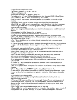 b) Applicable codes and standards:
Apparatus standard IEC 60947, 61431-1
Power switchgear and
control gear assemblies IEC 61439-1 & 61439-2
The design of the LVD and MCC shall be based on the standard IEC 61439 as follows:
c) LVD and MCC shall be of arc-resistant design (IEC 61641).
d) LVD and MCC shall have at least an IP2x separation between the busbar and the
modules.
e) Every LVD shall have an incoming section with an incoming circuit breaker.
f) Each LVD- and MCC- panel line-up shall have local indication of incoming line voltage,
control voltage, and busbar power, energy, phase voltage, current and power factor
(multipurpose instrument).
g) Fuse less design shall be applied unless circuit breakers cannot be used for technical
reasons.
h) Standardized electrical circuits shall be applied.
i) Easy access to all connection terminals shall be foreseen.
j) Connection terminals shall be clearly separated into power and control terminals.
k) The LVDs, MCCs and DMCs shall be of the same basic design and of the same make
and type throughout the Project.
l) The LVDs and MCCs shall be metal enclosed, freestanding, with a corrosion-proof
surface treatment.
m) The panel doors (including auxiliary panels and individual compartment doors) shall be
equipped with identical locking devices to permit the use of one common key for all
doors.
n) Features to apply padlocks for open condition and racked-out position shall be
provided for all circuit breakers and isolation switches.
o) Each panel line-up (LVDs, MCCs) shall be supplied with an engraved plate stating
description and asset code reference.
p) Each module shall be furnished with a label stating description and asset code
reference of connected Equipment and of type of functional unit.
q) LVDs and MCCs shall have earthing (grounding) provisions as required
by the selected kind of power system earthing (grounding), preferred TN-C conforming
to IEC 60364.
r) LVD and MCC Equipment shall be located in electrical rooms close to the group of
consumers it supplies.
s) For all Equipment where emergency stop switches are installed a safety relay shall be
foreseen.
t) Form of separation for LVD & MCC feeders should be of minimum 3b.
u) Temperature measurement possibilities for the main busbars shall be installed. Either
infrared windows for thermography or temperature monitoring of the busbars should be
used.
3.1.1 Loading and Spare Capacity
a) Equipment shall be sized according to the calculated short circuit currents and
operational load conditions.
b) The main LVD busbar shall be rated according to the transformer secondary current.
c) Secondary busbars, secondary LVD and separate MCC busbars shall be minimum
rated according to the connected load including spare or according to the rating of the
feeder circuits.
d) Each panel line-up shall be extendible at least on one side.
e) Each MCC shall provide spare space for the installation of at least one spare module of
each type and size up to and including 75 kW. For withdrawable-type the fixed parts
 
