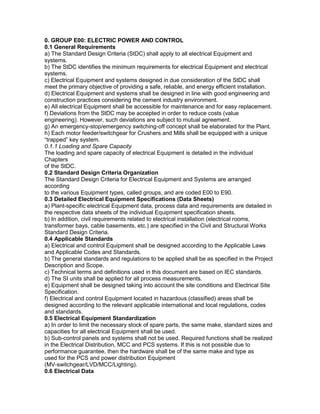 0. GROUP E00: ELECTRIC POWER AND CONTROL
0.1 General Requirements
a) The Standard Design Criteria (StDC) shall apply to all electrical Equipment and
systems.
b) The StDC identifies the minimum requirements for electrical Equipment and electrical
systems.
c) Electrical Equipment and systems designed in due consideration of the StDC shall
meet the primary objective of providing a safe, reliable, and energy efficient installation.
d) Electrical Equipment and systems shall be designed in line with good engineering and
construction practices considering the cement industry environment.
e) All electrical Equipment shall be accessible for maintenance and for easy replacement.
f) Deviations from the StDC may be accepted in order to reduce costs (value
engineering). However, such deviations are subject to mutual agreement.
g) An emergency-stop/emergency switching-off concept shall be elaborated for the Plant.
h) Each motor feeder/switchgear for Crushers and Mills shall be equipped with a unique
“trapped” key system.
0.1.1 Loading and Spare Capacity
The loading and spare capacity of electrical Equipment is detailed in the individual
Chapters
of the StDC.
0.2 Standard Design Criteria Organization
The Standard Design Criteria for Electrical Equipment and Systems are arranged
according
to the various Equipment types, called groups, and are coded E00 to E90.
0.3 Detailed Electrical Equipment Specifications (Data Sheets)
a) Plant-specific electrical Equipment data, process data and requirements are detailed in
the respective data sheets of the individual Equipment specification sheets.
b) In addition, civil requirements related to electrical installation (electrical rooms,
transformer bays, cable basements, etc.) are specified in the Civil and Structural Works
Standard Design Criteria.
0.4 Applicable Standards
a) Electrical and control Equipment shall be designed according to the Applicable Laws
and Applicable Codes and Standards.
b) The general standards and regulations to be applied shall be as specified in the Project
Description and Scope.
c) Technical terms and definitions used in this document are based on IEC standards.
d) The SI units shall be applied for all process measurements.
e) Equipment shall be designed taking into account the site conditions and Electrical Site
Specification.
f) Electrical and control Equipment located in hazardous (classified) areas shall be
designed according to the relevant applicable international and local regulations, codes
and standards.
0.5 Electrical Equipment Standardization
a) In order to limit the necessary stock of spare parts, the same make, standard sizes and
capacities for all electrical Equipment shall be used.
b) Sub-control panels and systems shall not be used. Required functions shall be realized
in the Electrical Distribution, MCC and PCS systems. If this is not possible due to
performance guarantee, then the hardware shall be of the same make and type as
used for the PCS and power distribution Equipment
(MV-switchgear/LVD/MCC/Lighting).
0.6 Electrical Data
 