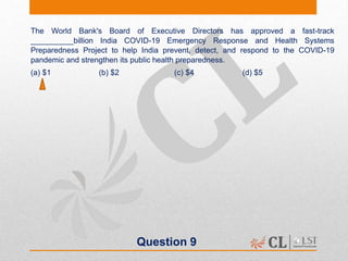 Question 9
The World Bank's Board of Executive Directors has approved a fast-track
__________billion India COVID-19 Emergency Response and Health Systems
Preparedness Project to help India prevent, detect, and respond to the COVID-19
pandemic and strengthen its public health preparedness.
(a) $1 (b) $2 (c) $4 (d) $5
 