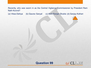 Question 99
Recently, who was sworn in as the Central Vigilance Commissioner by President Ram
Nath Kovind?
(a) Vikas Dahiya (b) Gaurav Sanyal (c) Amit Ranjan Shukla (d) Sanjay Kothari
 