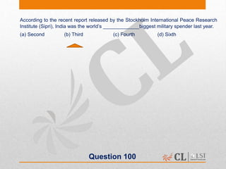Question 100
According to the recent report released by the Stockholm International Peace Research
Institute (Sipri), India was the world’s _____________biggest military spender last year.
(a) Second (b) Third (c) Fourth (d) Sixth
 