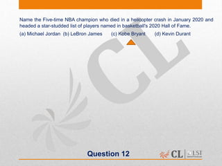 Question 12
Name the Five-time NBA champion who died in a helicopter crash in January 2020 and
headed a star-studded list of players named in basketball's 2020 Hall of Fame.
(a) Michael Jordan (b) LeBron James (c) Kobe Bryant (d) Kevin Durant
 
