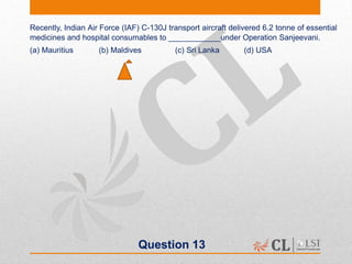 Question 13
Recently, Indian Air Force (IAF) C-130J transport aircraft delivered 6.2 tonne of essential
medicines and hospital consumables to ____________under Operation Sanjeevani.
(a) Mauritius (b) Maldives (c) Sri Lanka (d) USA
 