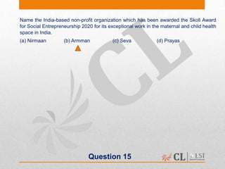 Question 15
Name the India-based non-profit organization which has been awarded the Skoll Award
for Social Entrepreneurship 2020 for its exceptional work in the maternal and child health
space in India.
(a) Nirmaan (b) Armman (c) Seva (d) Prayas
 