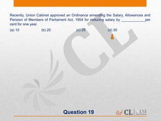Question 19
Recently, Union Cabinet approved an Ordinance amending the Salary, Allowances and
Pension of Members of Parliament Act, 1954 for reducing salary by ____________per
cent for one year.
(a) 10 (b) 20 (c) 25 (d) 30
 