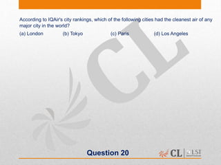 Question 20
According to IQAir's city rankings, which of the following cities had the cleanest air of any
major city in the world?
(a) London (b) Tokyo (c) Paris (d) Los Angeles
 