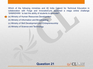 Question 21
Which of the following ministries and All India Council for Technical Education in
collaboration with Forge and InnovatioCuris launched a mega online challenge
‘SAMADHAN ‘ to test the ability of students to innovate?
(a) Ministry of Human Resources Development
(b) Ministry of Information and Broadcasting
(c) Ministry of Skill Development and Entrepreneurship
(d) Ministry of Science and Technology
 