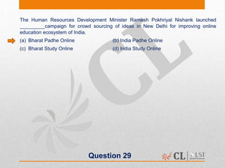 Question 29
The Human Resources Development Minister Ramesh Pokhriyal Nishank launched
_________campaign for crowd sourcing of ideas in New Delhi for improving online
education ecosystem of India.
(a) Bharat Padhe Online (b) India Padhe Online
(c) Bharat Study Online (d) India Study Online
 