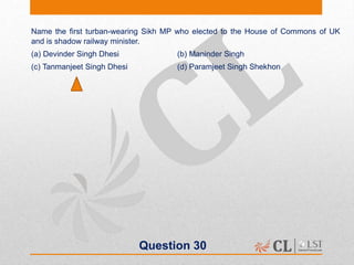 Question 30
Name the first turban-wearing Sikh MP who elected to the House of Commons of UK
and is shadow railway minister.
(a) Devinder Singh Dhesi (b) Maninder Singh
(c) Tanmanjeet Singh Dhesi (d) Paramjeet Singh Shekhon
 