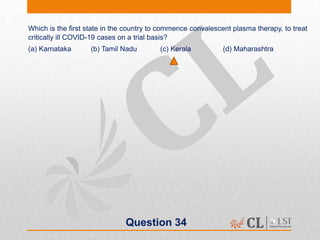 Question 34
Which is the first state in the country to commence convalescent plasma therapy, to treat
critically ill COVID-19 cases on a trial basis?
(a) Karnataka (b) Tamil Nadu (c) Kerala (d) Maharashtra
 