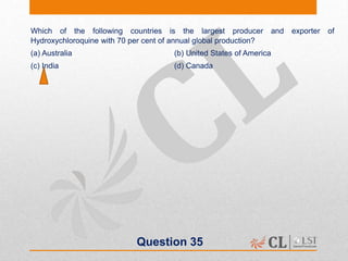 Question 35
Which of the following countries is the largest producer and exporter of
Hydroxychloroquine with 70 per cent of annual global production?
(a) Australia (b) United States of America
(c) India (d) Canada
 