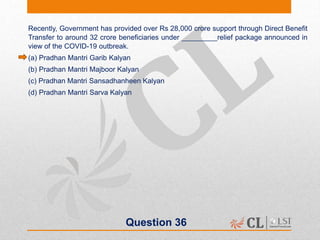 Question 36
Recently, Government has provided over Rs 28,000 crore support through Direct Benefit
Transfer to around 32 crore beneficiaries under _________relief package announced in
view of the COVID-19 outbreak.
(a) Pradhan Mantri Garib Kalyan
(b) Pradhan Mantri Majboor Kalyan
(c) Pradhan Mantri Sansadhanheen Kalyan
(d) Pradhan Mantri Sarva Kalyan
 