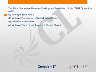 Question 37
The Tribal Cooperative Marketing Development Federation of India (TRIFED) functions
under:
(a) Ministry of Tribal Affairs
(b) Ministry of Development of North Eastern Region
(c) Ministry of Home Affairs
(d) Ministry of Environment, Forest and Climate Change
 