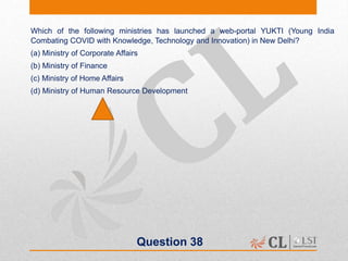 Question 38
Which of the following ministries has launched a web-portal YUKTI (Young India
Combating COVID with Knowledge, Technology and Innovation) in New Delhi?
(a) Ministry of Corporate Affairs
(b) Ministry of Finance
(c) Ministry of Home Affairs
(d) Ministry of Human Resource Development
 