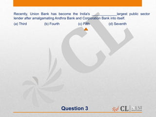 Question 3
Recently, Union Bank has become the India's _____________largest public sector
lender after amalgamating Andhra Bank and Corporation Bank into itself.
(a) Third (b) Fourth (c) Fifth (d) Seventh
 